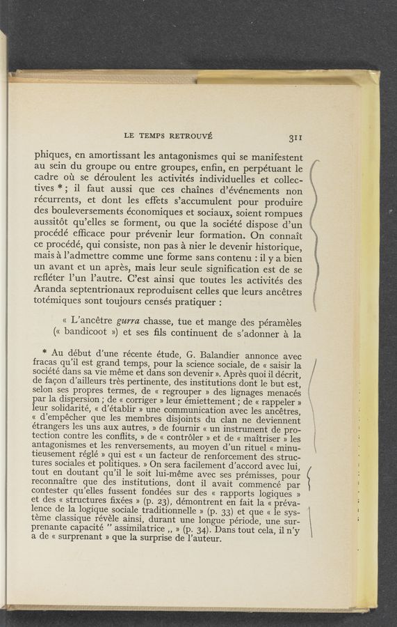 Page text (OCR generated): LE TEMPS RETROUVE 31 I
phiques, en amortissant les antagonismes qui se manifestent
au sein du groupe ou entre groupes, enﬁn, en 'perpétuant le
cadre on se déroulent les activités individuelles et collec-
tives *; i1 faut aussi que ces chaines ’d’événements non
récurrents, et dont les eﬁets s’accumulent pour produire
des bouleversements e’conomiques et sociaux, soient rompues
aussitot qu’elles se forment, ou que la société' dispose d’un
procédé efﬁcace pour pre’venir leur formation. On connait
ce procédé, qui consiste, non pas a nier le devenir historique,
mais a l’admettre comme une forme sans contenu : il y a bien
un avant et un aprés, mais leur seule signiﬁcation est de se
reﬂéter 'l’un l’autre. C’est ainsi que toutes les actiVités des
Aranda septentrionaux reproduisent celles que leurs ancétres
totémiques sont toujours censés pratiquer :
« L’ancétre gurm chasse, tue et mangedes péraméles
(« bandicoot ») et ses ﬁls continuent de s’adonner a la
* Au début d’une récente étude, G. Balandier annonce avec
fracas u’il est rand tem 5, our la science sociale de« saisir 1a
. )
société dans sa Vie méme et dans son devenir ». Apres quoi i1 décrit,
de facon d’ailleurs trés pertinente, des institutions dont 1e but est,
selon ses propres termes, de « regrouper » des lignages menacés
par la dispersion ; de « corriger » leur émiettement ; de « rappeler »
leur solidarité, « d’établir » une communication avec les, ancétres,
« d’empécher que les membres disjoints du clan ne deviennent
'étrangers les uns aux autres, » de fournir « un instrument de'pro-
tection contre les conﬂits, » de « controler » et de « maitriser » les
antagonismes et les renversements, au moyen d’un rituel « minu-
tieusement réglé » qui est « un facteur de renforcement des struc-
tures sociales et politiques. » On sera facilement d’accord avec lui,
tout en doutant qu’il 1e soit lui-méme avec ses prémisses, pour
reconnaitre que des institutions, dont i1 avait commencé par
contester qu’elles fussent fondées sur des « rapports logiques »
et des « structures ﬁxées » (p. 23), démontrent en fait la « preva-
lence de la logique sociale traditionnelle » (p. 33) et que « 1e sys-
teme classique révele ainsi, durant une longue période, une sur-
prenante capacité ” assimilatrice ,, » (p. 34). Dans tout cela, i1 n’y
a de « surprenant » que la surprise de l’auteur. ’
..»%‘
._
1,
9 mas-MW.
WM
a.”