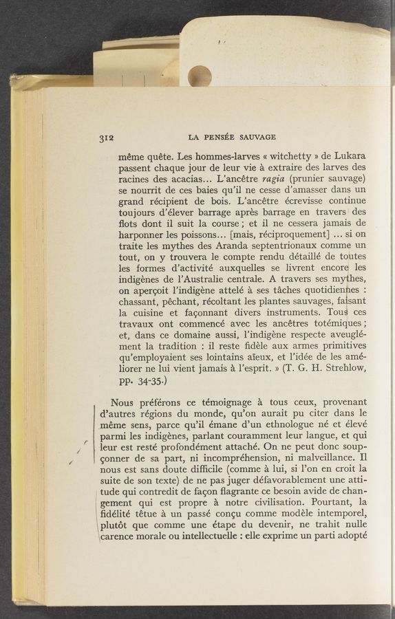 Page text (OCR generated): . - 1.11.1.1‘41gvmsrwaw 1.3;‘mssxgﬁwz t . .1. .‘ ; , = 3 .3» _ < - ' ' ‘
. A ‘2" 2'9: ,
. ,3. ,1. 1.. ..
31 2 LA PENsﬁE SAUVAGE
, 3,, ‘ meme quét‘e. Les hommes-larves «Witchetty » deLukara
I“ ’ f ' passent chaque jour de leur Vie 2‘1 extraire des larves des
racines des acacias... L’ancétre mgia (prunier sauvage)
- se nourrit de ces vbaies qu’il ne cesse d’amasser dans un
grand; recipient de bois. , L’ancétre écrevisse continue
toujours d’élever- barrage apres barrage en travers des
. » ’ ﬂots dont il suit 13. course; et 11 ne cessera jamais de
7," harponner les poissons... [11112113, réeiproquement] si on
"VI traite les mythes des Aranda septentrionaux comme un
’ tout, on y trouvera 1e: compte rendu détaillé de toutes
les formes d’ activité auxquelles se livrent encore les
1nd1genes de 1’Austra11e centrale. A traVers ses mythes,
on apergoit 1’ind1gene attelé a ses taches quotidienhes :
ehassant, pechant récoltant les plantes sauvages, faisant
1a cuisine et fagOnnant divers instruments. Tous ces
travaux ont commence a avec les ancetres totémiques ,
et, 'dans ce dOmaine ‘auSSi; 1’indigene respeete aveuglé-
ment 1a tradition : i1 reste ﬁdele aux armes primitives
qu ’employaient ses lointains aieux, et 1’idée de les amé-
liorer ne 1ui Vient jamals £1 1’ esprit. » (T. G. H StrehloW,
I pp 34-35 )
= Nous préférOns ce témoignage £1 tous Ceux, provenant
-df’au'tr.e.s regions du' monde, qu’on aurait pu citer dans le
.méme sens, parce qu’il émane d’un ethnologue né et élevé
parmi les indigenes, parlant couramment leur langue, et qui-
. ~1e11’1r est resté profondément attache. On ne peut done soup-
‘gzonner de 321 part, ni inc-om’préhension, ni malveillance. I1
nous est sans doute.diﬂici1e(comme £1 lui, si l’on en croit la
suite de son texte) de ne pas juger défavorablement une atti-
/ tude qui‘contredit de fagon ﬂagrante ce besoin avide de chan-
1 gement qui est propre a notre civilisation. Pourtant, 1a
ﬁdehte tetue a un passé Congu comme modele intempOrel,
plutot que comme une étane du deVenir, ne trahit nulle
carence morale ou mtellectuelle elle exPrime un part1 adopté