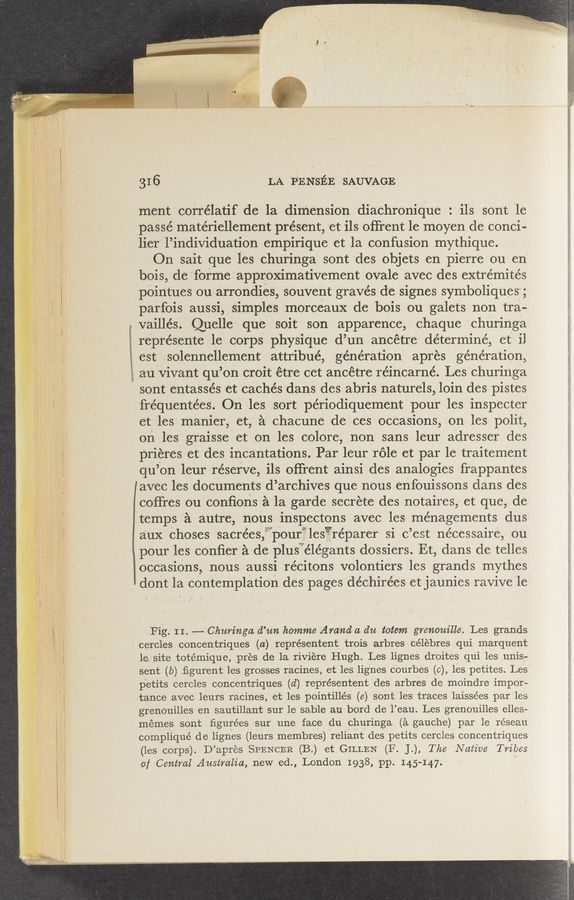 Page text (OCR generated): wwwemmwmmwmm
LA ”PENsﬁE ‘SAUVAGE
ment correlatif de la dimension diachronique ils sOnt le
paSse'r matériellemcnt présent, et ils oﬁ‘rent le moyen de conci—
lierl’individuation empirique et la confusion mythique-
On sait que les churinga sont 'des objets en pierre ou en
bois, dc forme approXimativement ovale avec des extrémités
pointues ou arrondieis souvent graves dc signes symboliques;
parfois aussi, simples morceaux de bois ou galets non tra-
vaillés. Quelle que sOit son apparence, chaque churinga
represente 1e corps physique d’un ancétre determine, et il
est :solennellement attribué, generation aprés generation,
aul'ViVant qu’on croit é'tre cet ancétr—e réincarné. Les churinga
sont entaSsés et cachésdans des abris naturels, loin des pistes
frequentées. Ont-les sort périodiquement pour les inspecter
e-t lesi manier, et, a chacune dezces ocCasions,-—on les polit,
onles graisse et on les colore', non sans leur adresser des-
prieres et des incant'atiOns.’ Par leur role et ”par le traiternent
qu’on leur reserve, ils offrent ainsi des analogies frappantes
favec lesdocuments‘d’archivesque nOus enfouissons dans des
coffres ou conﬁons a'la garde secrete des notaires, et que, de
temps a autre, nous inspectons avec les menagements dus
aux choses sacréesf pour les reparer si c ’est nécessaire, ou
pour les conﬁer a de plus elégants dossiers. Et dans de telles
occasions, nous aussi recitons vOlontiers les grands mythes
dont la cOntemplation des pages déchirées etjaunies ravive le?
Fig. II. 4—— Charinga d’me homrrze Ara‘n‘d a. da totem Igrerzom'lle. Les grands
cercles concentriques (a) représentent trois arbres célebres qui- marquent:
le site tote’mique, pres de la riViere ﬂI-Iugh Les lignes droites qui les unis-
sent (6) ﬁgurent les grosses racines, et les lignes courbes (e 0,) les petites. Less
p'etits cercles concentriques (d) representent des arbres de moindre impor-
tance avec leurs racines, et les pointille’s (e) sont les traces laissées par les
grenouilles en sautillant sur 1e sable an bord de l’eau. Les grenouilles elles—
memes sont ﬁgurées sur une face du churinga (a gauche) par le réseau
compliqué de lignes (leurs Inembres) reliant des petits cercles concentriques
(les corps). D’ apres SPENCER (B.) et GILLEN (F. J.,) The, Native Tribes
of Central Australia, new ed., London 1938, pp. 145-147. "
‘ ’-’ _~.>M—-..g~..n:w._..eu.vba_n_v__,