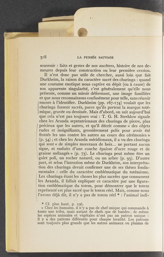 Page text (OCR generated): 31 8 LA PENsﬁE SAUVAGE.
souvenir: faits et gestes de nos ancétres, histoire de nos de-
meures depuis leur construction on leur premiere cession.
Il n’est donc pas utile de. chercher, aussi loin que fait
Durkheim, 1a raison du caractere sacré des churinga : quand
une coutume exotique nous captive en dépit (ou a cause) de
son apparente singularité, c’est généralement qu’elle nous
présente, commeun miroir déformant, une image familiere
et que nous reconnaissons confusément pour telle, sans réussir
gencore a 1’identiﬁer. Durkheim (pp. 167-174) voulait que les
gchurlnga fussent sacrés, parce qu ’ils portent la marque toté-
igmique, gravée ou dessinée. Mais d’abord, on sait aujourd’ hui
que cela n’est pas toujours vrai : T. G. H. Strehlow signale
chez les Aranda septentrionaux des churinga de pierre, plus
3’ précieux que les autres, et qu ’il décrit comme « des objets
} rudes et insigniﬁants, grossierement polis pour avoir été
frottés les uns contre les autres au cours des cérémonies »
(p. 54) ; et chez les Aranda méridionaux, il a vu des churinga
qui sont « de simples morceaux de bois.. . ne portant aucun
signe, et enduits d’une couche épaisse d’ocre rouge et de
gralsse mélangés » (p. _.73) Le churinga peut meme étre un
galet poli, un rocher naturel, ou un arbre (p.95). D’autre
part, et selon 1’ intention meme de Durkheim, son interpreta-
tion des churinga devait conﬁrmer une de ses theses fonda-
mentales . celle du caractere emblématique du totémisme.
5 Les churinga étant les choses les plus sacrées que connussent
£5 les Aranda, i1 fallait expliquer ce caractere par une ﬁgura-
tion emblématique du totem, pour démontrer que le totem
represente est plus sacré que le totem réel. Mais, comme nous
1 avons déja clit, i1 11’ y a pas de totem réel * ° .l’animal indi-
* Cf. plus haut, p. 196.
« Chez les humains, i1 11 ’y a pas de chef unique qui commande a
toute une tribu, mais autant de chefs que de bandes; de meme
les especes animales et Végétales n ’ont pas un patron unique :
i1 y a des patrons différents pour chaque localité. Les patrons
sont tou] ours plus grands que les autres animaux ou plantes de