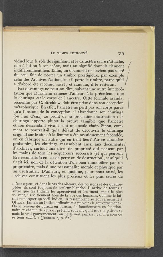 Page text (OCR generated): LE TEMPS RETROUVE 31 9
viduel joue 1e role de signiﬁant, et le caractere sacré s’attache,
non a lui ou a son icone, mais au signiﬁé dont ils tiennent
indiﬁ‘éremment lieu. Enﬁn, un document ne devient pas sacré
du seul fait de porter un timbre prestigieux, par exemple
celui des Archives Nationales : i1 porte 1e timbre, parce qu’il
a d’abord éte’ reconnu sacré; et sans lui, il 1e resterait. '
Pas davantage ne peut-on dire, suivant une autre interpre-
tation que Durkheim ramene d’ailleurs a la précédente, que
le churinga est le corps de l’ancétre. Cette formule aranda,
recueillie par C. Strehlow, doit étre prise dans son acception
métaphorique. En effet, l’ancétre ne perd pas son corps parce
qu’a l’instant de la conception, i1 abandonne son churinga
(ou l’un d’eux) au proﬁt de sa prochaine incarnation : le
churinga apporte plutot la preuve tangible que l’ancétre
et son descendantvivant sont une seule chair. Sinon, com-
ment se pourrait-il qu’a défaut de découvrir 1e churinga
original sur le site ou la femme a été mystiquement fécondée,
on en fabrique un autre qui en ,tient lieu? Par ce caractere .
probatoire, les churinga ressemblent aussi aux documents
d’archives, surtout aux titres de propriété qui passent par
les mains de tous les acque’reurs successifs (et qui peuvent
étre reconstitués en cas de perte ou de destruction), sauf qu’il
s’agit ici, non de la détention d’un bien immobilier par un
propriétaire, mais d’une personnalité»morale et physique par
un usufruitier. D’ailleurs, et quoique, pour nous aussi, les
archives constituent les plus précieux et les plussacrés de
méme espece, et dans le cas des oiseaux, des poissons et des quadru-
pedes, ils sont toujours de couleur blanche. Il arrive de temps a
autre que les Indiens les apercoivent et les tuent, mais le plus
souvent, ils se tiennent hors de la vueides humains. Comme 1e fai-
sait remarquer un vieil Indien, ils ressemblent au gouvernement a
Ottawa. Jamais un Indien ordinaire n’a pu voir « 1e gouvernement ».
On 1e renvoie de bureau en bureau, de fonctionnaire en fonction-
naire et chacun de ceuX-ci prétend souvent qu’il est « 1e patron »;
mais le vrai gouvernement, on ne 1e voit jamais : car il a soin de
se tenir caché. » (Jenness I, p. 61.) ‘