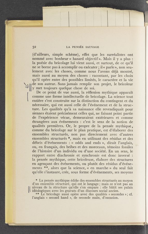 Page text (OCR generated): ., ‘ , p, _ Y- ,,.,,1‘,..,, . r -m‘ W1. raw. 7.. —’ 1 ~7»
.» v " ,' -. . sacs .x. “‘55-,“ a... yrmvﬂmﬁzaﬁ'R-ﬁﬁv3 I» \; ‘-'
H I? »g “AN? 5*" 5t~~ ‘ y»: .':::‘:3|xk"v,\ Pastry.»
\‘H
U
32 LA PENSEE SAUVAGE ‘ -
(d’ailleurs, simple scheme), efTet que les surrealistes ont.
nommé avec bonheur « hasard objectif». Mais i1 y a plus :
la poésie du bricolage lui vient aussi, et surtout, de ce qu’il
ne se borne pas a accomplir ou exécuter ; i1 « parle'», non seu-
lement avec les Choses, comme nous l’avons déja montré,
mais aussi au moyen des choses : 'racontant, par les choiX
qu’il opere entre des po‘ssibles limités, 1e caractere et la vie
de son auteur. Sans jamais remplir son projet, 1e bricoleur
y met toujours quelque Chose Cde 'Soi.
De ce point de vue aussi, la réﬂexion mythique apparait
comme une forme intellectuelle de bricolage. La science tout
entiere s’est construite sur la distinction du comingent et du
nécessaire, qui est aussi celle del’événement et de la struc-
ture. Les qualités qu’a sa naissance elle revendiquait pour
siennes étaient précisément Celles qui,ne faisant point partie
de l’expérience vécue, demeuraient extérieures et comme
étrangeres aux événements : c’est le sens de la notion de
qualités premieres. Or, le propre de la pensée mythique ,
comme du bricolage sur le plan pratique, est d’élaborer des
ensembles structures, non pas directement avec d’autres
ensembles structures *, mais en utilisant des résidus et des
débris d’événements : « odds and ends », dirait l’anglais,
ou, en francais, des bribes et des morceaux, témoins fossiles
de l’histoire d’un individu ou d’une société. En un sens, le
rapport entre diachronic et synchronie est donc inverse’ :
1a pensée mythique, cette bricoleuse, élabore des structures
en agencant des événements, ou plutot des résidus d’événe-
ments **, alors que la science, « en marche » du seul fait
qu’elle "s’instaure, crée, sous forme d’événements, ses moyens
* La pensée mythique édiﬁe des ensembles structures au moyen
d’un ensemble structuré, qui est le langage; mais ce n’est pas au
niveau de la structure qu’elle s’en empare : elle batit ses palais
idéologiques avec les gravats d’un discours social ancien.
** Le bricolage aussi opere avec des qualités « secondes »; cf.
l’anglais « second hand », de seconde main, d’occasion.
~ ‘
1' ‘ ’-" 7“ A “"1 *.""1' ‘1’"7‘l" ‘~ 15m \z aw ‘04}wﬁ-S—“ﬁ ”'8‘ 3— ‘gu..’-",Y . \«.,§ . M, ‘5 . '1 . .
saw,» )9 3*,JSJV3J"... \. x“ . x. “gm.“ 5. -~\—v~‘ ”V ~$¢M .15.,“ AWXv-a . ‘¢~‘»\-l\»mv1'4\-\«&amp;}
."5’ ~ .- ‘ ’\;o§“\ an 4.? N \, /~ . __ Juana. ‘9‘".‘V , Navy“: .1». 1 s ‘ _
. . . .9 , _ . a,” t , ,, .‘ . ‘ l \n. 3,4,5” .5. may. , ”st‘akm" .. y
‘ ‘ "‘ ”WM ‘5‘”..k " “‘5' i“ ‘t «e “' 3“»! “QVVWMm-W v,‘ '1- "
‘ _,. ~ i i _ .
I
l
Q