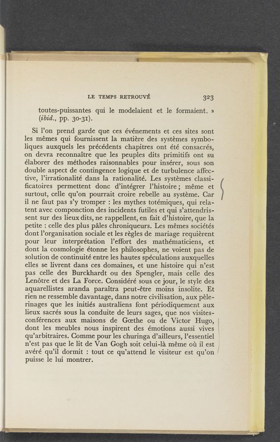 Page text (OCR generated): LE TEMPS RETROUVE 323
toutes-puissantes qui 1e modelaient et le formaient.~ »
(136%., pp. 30-31).
Si l’on prend garde que ces événements et ces sites sont
les memes qui fournissent la matiere des systémes symbo-
liques auxquels les précédents chapitres ont été consacre’s,
on devra reconnaitre que les peuples dits primitifs ont su
élaborer des méthodes raisonnables pour insérer, sous son
double aspect de contingence logique et de turbulence affec-
tive, l’irrationalité dans la rationalité. Les systemes classi-
ﬁcatoires permettent donc d’intégrer l’histoire; meme et
surtout, celle qu’on pourrait croire rebelle au’ systeme. Car
i1 ne faut pas s’y tromper : les mythes totémiques, qui rela-
tent avec componction des incidents futiles et qui s’attendris-
sent sur des lieux dits, ne rappellent, en fait d’histoire, que la
petite : celle des plus pales chroniqueurs. Les mémes sociétés
dont l’organisatiOn sociale et les regles de mariage requierent
pour leur interpretation l’eﬁort des mathématiciens, et
dont 1a cosmologie étonne les philosophes, ne voient pas de
solution de continuité entre les hautes speculations auxquelles
elles se livrent dans ces domaines, et une histoire qui n’est
pas celle des Burckhardt ou des Spengler, mais celle des
Lenotre et des La Force. Considéré sous ce jour, 1e style des
aquarellistes aranda paraitra peut-étre moins insolite. Et
rien ne ressemble davantage, dans notre civilisation, aux pele-
rinages que les initiés australiens font périodiquement aux’
lieux sacrés sous la conduite de leurs sages, que nos visites-
conférences aux maisons de Goethe ou de Victor Hugo,
dont les meubles nous inspirent des émotions aussi Vives
qu’arbitraires. Comme pour les churinga d’ailleurs, l’essentiel ;
n’est pas que le lit de Van Gogh soit celui-la meme ou il est
avéré qu’il dormit : tout ce qu’attend 1e visiteur est qu’on
puisse 1e lui montrer.