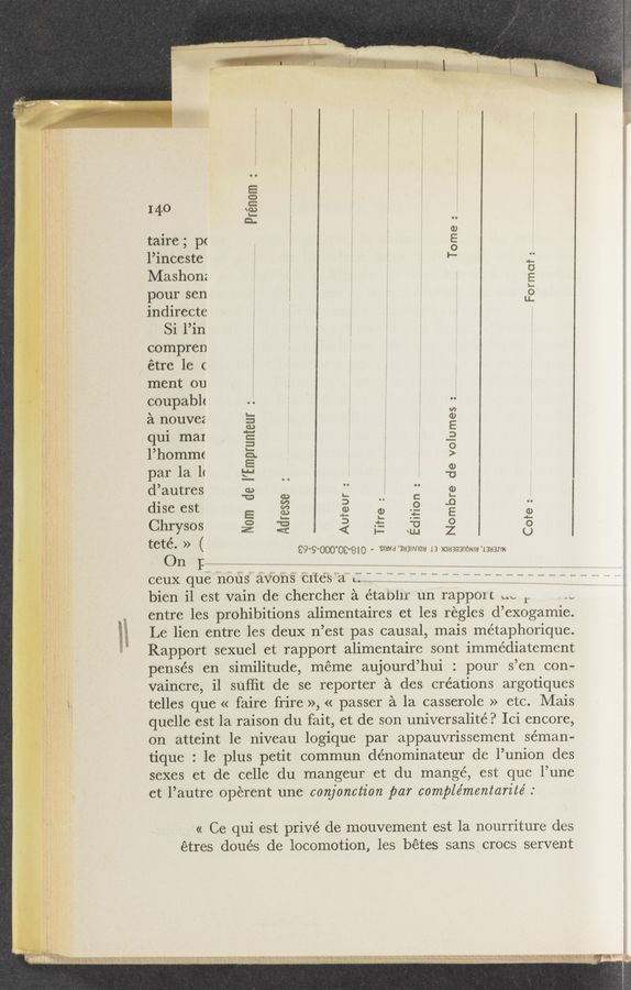Page text (OCR generated): Prénom
«I « N
$t
i‘[‘
l.
1,
,,“.’;,
1’93
1'
_ taire; pc
" l’inceste
“ Mashonz
pour sen
f indirecte
Si l’in
L “ compren
étre 1e c
ment on
COupabh
a nouvez
qui mar
l’hommc
par la 11
d’autres
dise est
Chrysos
Tome:wWWMWwwmwmm
.1 Format:
Nom de I’Emprunteur :
Nombre de volumes
Adresse
Auteur :
Titre :
Ed
\
teté. » ( €9‘9'OOO'OC‘8IO - '91qu 'augmnou 13 maysanoNla 13113211;
0111:
bien il est vain de chercher a étaolir un rapport W 11 ,c
; entre les prohibitions alimentaires et les regles d’ exogamie.
E Le lien entre les deux 11 ’est pas causal, mais métaphorique.
Rapport sexuel et rapport alimentaire sont immédiatement
pensés en similitude, méme aujourd’ hui : pour 3 ’en con-
vaincre, i1 suffit de se reporter a des creations argotiques
telles quc « faire frire », « passer a la casserole » etc. Mais
quelle est la raison du fait, et de son universalité. 9 Ici encore,
on atteint 1e niveau logique par appauvrissement seman-
tique . le plus petit commun dénominateur de l’union des
sexes et de celle du mangeur et du mange, est quc l’une
ct l’autrc operent une conjonction par complémentarite’ .
« Ce qui est privé de mouvement est la nourriture des
étres doués de locomotion, les bétes sans crocs servent
U’Dg “ﬂ“. «3*wa
. t. ‘.-O':*:ém ”Frizﬁ! _ um” 37.33;”:17" _’:: .   ’ ‘1. y ‘mwv V , “A, r H‘A- m‘f’_‘fﬁw_ , . “V “1‘13"“ , , ,