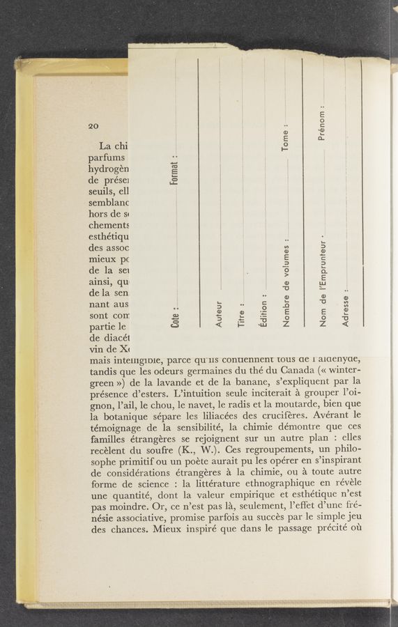 Page text (OCR generated): t semblanc
Tome:
La chi
parfums
hydrogen
de prése1
seuils, ell
Format :
hors de sq
chements
esthétiqu
des assoc
mieux pc
de la SCI
ainsi, qu«
de la sen;
nant aus
sont corr.
partie le
de diacét
Vin dc X<
mais intClllgIDIC, parce qu'us conuennent tous (1e raioenyoe,
tandis que les odeurs germaines du the’ du Canada (« winter-
green ») de la lavande et de la banane, s’expliquent par la
présence d’esters. L’intuition seule inciterait a grouper l’oi-
gnon, l’ail, 1e chou, 1e navet, 1e radis et la moutarde, bien que
la botanique sépare les liliacées des cruciferes. Avérant 1e
témoignage de la sensibilité, 1a chimie dérnontre que ces
familles étrangeres se rejoignent sur un autre plan : elles
recélent du soufre (K., W.). Ces regroupements, un philo-
sophe primitif ou un poete aurait pu les opérer en s’inspirant
de considerations étrangeres a la chimie, ou a toute autre
forme de science : la littérature ethnographique en revele
une quantité, dont la valeur empirique et esthétique n’est
pas moindre. Or, ce n’est pas 1a, seulement, l’effet d’une fre-
nésie associative, promise parfois au succes par le simple jeu
des chances. Mieux inspire que dans le passage précité 01‘1
Nombre de volumes :
Nom de I’Emprunfeur
Titre _
Edition : _
Adresse :
Cote
Auteur
I
W
. >. - v 1! m... 1
‘ tux-pug»; x, ‘.;,\»ms$“.\1q§}mu§a3 ,, . x \
_ a-smznnubxh . a 's , .. r .1