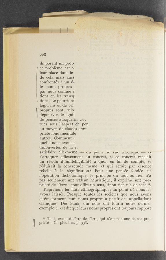 Page text (OCR generated): {l
.. I dépourvus de signil
228
ils posent un prob:
f ce probleme est c<
; leur place dans le
~ de cela mais auss
confrontés a un d(
les noms propres :
par nous comme c
tions en les trans;
l tions. Le pourrions
logiciens et de cer'
propres sont, selo:
de pensée auxquellc not.
rues sous l’aspect de pen
au moyen de classes drmv
priété fondamentale
autres. Comment <
quelle nous avons :
découvertes de la It
satisfaire elle-méme -- uu puuit ut: vut: Lucunquc —--— CL
s’attaquer efﬁcacement au concret, si ce concret recelait
un re’sidu d’inintelligibilité a quoi, en ﬁn de compte, se
reduirait la concrétude meme, et qui serait par essence
rebelle a la signiﬁcation? Pour une pensée fondée sur
l’ope’ration dichotomique, 1e principe du tout ou rien n’a
pas seulement une valeur heuristique, i1 exprime une pro—
priéte de l’étre : tout oﬁre un sens, sinon rien n’a de sens *.
Reprenons les faits ethnographiques au point on nous les
avons laissés. Presque toutes les sociétés que nous avons
citées forment leurs noms propres a partir des appellations
claniques. Des Sauk, qui nous ont fourni notre dernier
exemple, il est dit que leurs noms propres ont toujours rapport
* Tout, excepté l’étre de l’étre, qui n’est pas une de ses pro—
priétés.. Cf. plus bas, p. 338.
