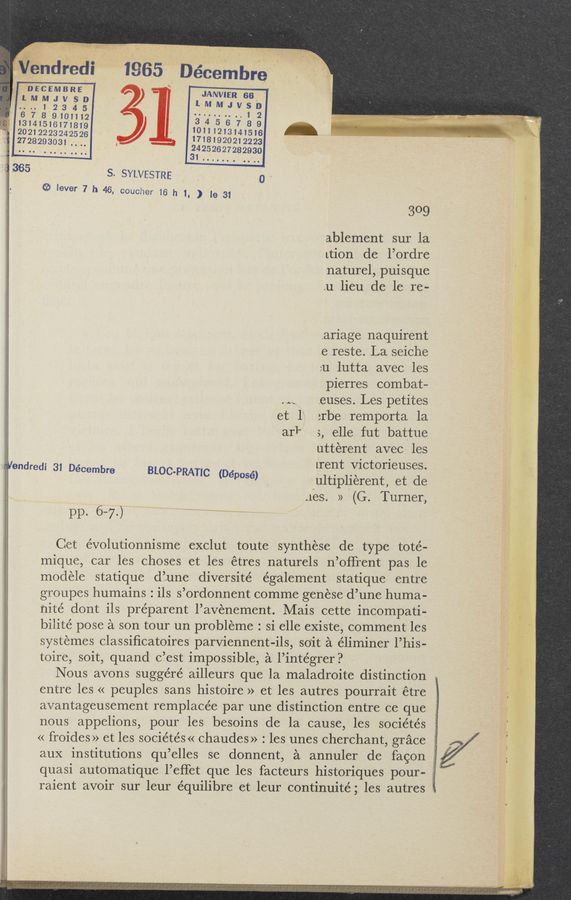 Page text (OCR generated): ,éndredi 1965 Déeembre
‘lLDNfEE‘MSRSED ) JANVIER 66 ‘
.é.7.12345 lMMJVS‘EZ’
8 9101112
13141516171819 ' 13014115212) 7 8 9
20212223242526 ' 17181 141516
2728293031 1. 9202”223
‘ 11,9». _. .12, .m ~,w.ma “.1. 1. 1.2., 11, «mun
1,365
324252627282930
l
s. SYLVESTRE . 0 -
{‘31: lever 7 h 46, coucher 16 h 1, ) le 31
309
ablement sur la
Ltion de l’ordre
naturel, puisque
.u lieu de le re-
ariage naquirent
e reste. La seiche
:u lutta avec les
pierres combat-
.11 .euses. Les petites
et 1‘ :rbe remporta la
arl" 5, elle fut battue
utterent avec les
Wendredi 31 Décembre ‘ [rent V1ctorleuses.
BLOC-PRATIC (Déposé) ultipliérent, et de
1165. » (G. Turner,
pp. 6-7)
Get évolutionnisme exclut toute synthese de type toté-
mique, car les choses et les étres naturels n’offrent pas le
modele statique d’une diversité également statique entre
groupes humains. ' ils s’ordonnent comme genese d’une huma-
nité dont ils preparent l’avenement. Mais cette incompati-
bilité pose a son tour un probleme: si elle existe, comment les
systemes classiﬁcatoires parviennent-ils, soit a éliminer 1’ his-
toire, soit, quand c’est impossible, a l’intégrer?
Nous avons suggéré ailleurs que la maladroite distinction
entre les « peuples sans histoire » et les autres pourrait étre
avantageusement remplacée par une distinction entre ce que
nous appelions, pour les besoins de la cause, les sociétés
« froides» et les soc1etes « chaudes»: les unes cherchant, grace
auX institutions qu ’elles se donnent, a annuler de fawn f1}
quasi automatique l’eﬁet que les facteurs historiqueS pOur- I .
raient avoir sur leur équilibre et leur continuité; les autres
l
r: 11111111