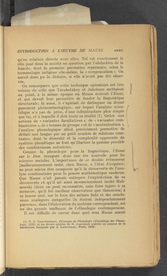 Page text (OCR generated): INTRODUCTION A L’QZUVRE DE AlA USS XXXV
qu’en relation directo avec olles. Tel est exactemont lo
role jxoué dans la société on question par l’abduction do la
ﬁancee, dont la premiere pres-tation représente, selon la
torm‘inologie indigene ello—méme, la «compensation». On
aurait done pu. la déduire, si elle n’avait pas été obser-
Vée. ’
On romarquora que cetto technique opératoiro est tres
voisine do cello que Troubetzkoy ot Jakobson mettaient
an point, a la meme époque ou Mauss écrivait l’Essa-i,
et qui dovait leur pormettre do fender la linguistiquo
structurale; la aussi, il s’agissait. do distinguer un donne-
puroment phénoménologique, sur loquel l’analyso scien-
tiﬁquo n’a pas de prise, d’uno infrastructure plus simple
notions do « variantes facultatives », do << variantes com—
binatoires », do << termes do groupe » et do « noutralisation »,
1’analyse phonologiquo allait précisémont permettre do
d'fi-nir une langue par un petit nombro do relations cons-
tantos, dont la diversite et la complexité apparente du
systome phonétique no font qzu’illustrer 1a gamme possible
dos com-binaisons autorisées.
(lemme la phonologie pour la linguistique, l’Essa‘i.
our lo Don inaugure done une ere nouvelle pour les
sciences sociales. L’importance do co double evenement
('nalhoureusomont resté, Che-z Mauss, a l’état d’esquisse)
no pout mieuX otre compareo q‘u’a la découvorto do l’ana—
lyse combinatoiro pour la pensee mathématique moderno.
Que Mauss n’ait jamais ent‘ropris l’exploitation do sa
decouverto et qu’il ait ainsi inconsciommont incite Mali—
niowski (dont on pout reconnaitre, sans faire injure; a sa
mémoire, qu’il fut moillour observateur que théorioienv) a
so lancer soul, sur la base dos memes faits et dos conclu«
sions analogues auxquolles ils étaient indépondamment
parvenus, dans l’élaboration du systeme correspondant, est
un dos grands malheurs do l’ethnologie contemporaino.
ll est difﬁcile do savoir dans quel sens Mauss agurait
(_1-) N. S. TROUBETZKOY, Principes do Phonologie (Grundzﬁge der Phono-
logze, 1939) ot los divers articles do R. JAKOBSON publiés on annexe do la
traduction frangaiso- par J. CANTINEAU’, Paris, 1949.
i.
3/ .
que lui, et a laquelle il doit touto sa r‘éalité (1'). Grace aux
,‘ d —.....m..,~.--,. cnvu-u-Ji’ .r.1I'eo4'ﬂ'~¢>-'&amp;’w*“' rm 'mw-Wrwimw 4‘
.- hue-.1. .,.,_ u , , y. .
.,..,_ ...', . 7.,