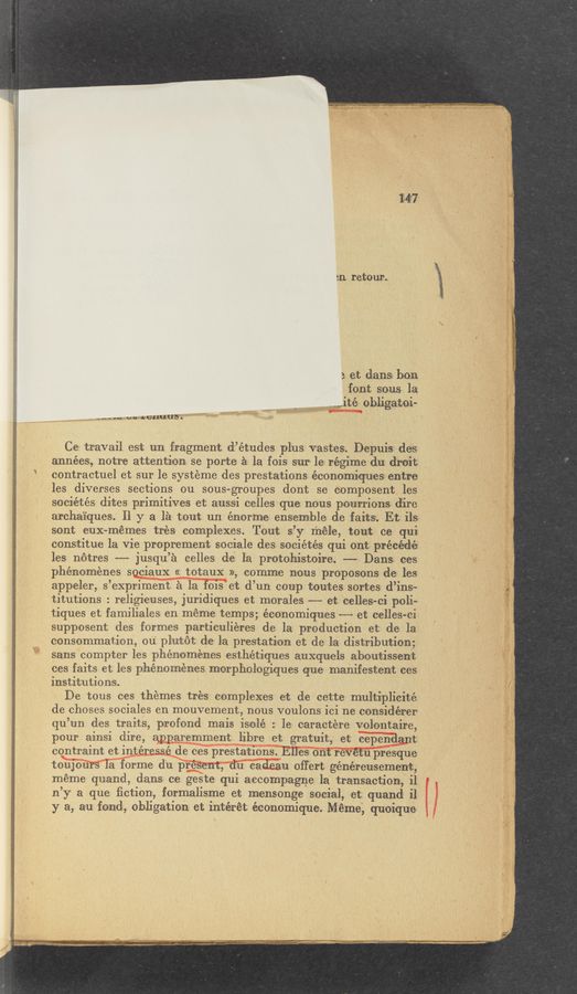 Page text (OCR generated): 5n retour.
3 et dans bon
font sous la
“mite obligatoi-
_-._.m um Lcuuub'.
Ce travail est un fragment d’études plus vastes. Depuis des
années, notre attention se porte a la fois sur le regime du droit
contractuel et sur le systeme des prestations économiques entre
les diverses sections ou sous-groupes dont se composent les
sociétés dites primitives et aussi celles que nous pourrions dire
archaiques. 11 y a la tout un énorme ensemble de faitsz. Et ils
sont euX-mémes trés complexes. Tout s’y méle, tout ce qui
constitue la vie proprement sociale des sociétés qui ont précédé
les notres —— jusqu’a celles de la protohistoire. —-- Dans ces
phénoménes sociaux << totaux », comme nousproposons de les
appeler, s’expriment a la fois et d’un coup toutes sortes d’ins~
titutions : religieuses, juridiques et morales -—— et celles-ci poli-
tiques et familiales en meme temps; économiques -——~ et celles-ci
supposent des formes particuliéres de la production et de la
consommation, ou plutot de la prestation et de la distribution;
sans compter les phénoménes esthétiques auxquels aboutissent
ces faits et les phénoménes morphologiques que manifestent-ces
institutions.
De tous ces themes trés complexes et de cette multiplicité
de choses sociales en mouvement, nous voulons ici ne considérer
qu’un des traits, profond mais isolé : le caractere volontaire,
pour ainsi dire, apparemment libre et gratuit, et cependant
contraint et intéressé de ces prestations. Elles ont revétu presque
toujours la forme du présent, du cadeau offert généreusement,
meme quand, dans ce geste qui accompagne la transaction, i1
n’y a que ﬁction, formalisme et mensonge social, et quand il
y a, au fond, obligation et intérét économique. Meme, quoique