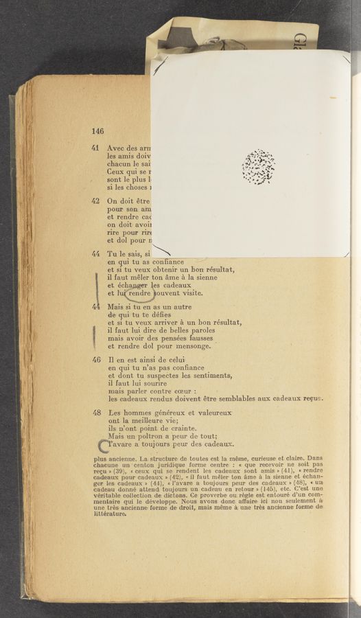 Page text (OCR generated): V
41 Avec des ar‘n
. o A > 4 &amp;.:‘. ‘
les amls dour 53?; .. «:43;
chacun le sal‘ ,2:qu 9\ ,
' ° 3 ."“"“€Hs
\ Ceux qul se r 'n‘zw‘ﬁ",
sont le plus 1‘ 5:21;}- ‘
sil les choses 1
42. On doit étre
‘ pour son a'm
et rendre cat
on doit‘ avoil
rire pour rirt
A let dol pour n
44 ._ Tu le sais, si \ . 1),
en qui tu as confi‘ance'
et si tu veux obtenir un bo'n- résultat,
il faut'méler ton ﬁme 51 la sienne
ct, échW les cadeaux
et lumwouvent visite.
3. d! g,» ,«€£{7.\§i~‘1‘-’1.
~ .1. :‘-’.L.H4M-.v My":
4 Mais si tu en as un— autre
elfe qui tu te défies
et si tu veux arriver é un bon résultat,
-il faut lui dire lde belles paroles
mais avoir des pensées ﬁausses
et rendre dol pour mensonge. " .
. MTSIWVR‘Iu-Lm..z«u
46 ll en est ainsi de‘ ce‘lui' ' .
. en qui tu n’as pas conﬁance . l
et dont tu suspectes les sentiments,
il faut lui sourire
mais parler contre coeur : - *
les cadeaux rendus doivent é‘tre semblables aux. cadeaux rec:- s.
48 Les hommes généreux et valeureux
ont 1a, meilleure vie;
ils niont point de crainte.
, Maris rm poltron a peur de tout;
Cl’avare a toujours peur des cadeaux.
plus ancienne. La structure de toutes est la meme, curieuse et claineeDans
chacune un'centon juridiqgue‘ forme centre : «z que reeevoir me sort pas
regu- » (39)., « ceux. qui se rende‘nt les cadseaux sont amis. » (41), « rendre
cadzeaux pour cadeaux » (42:), « il f-aut méler ton ﬁme £1 1a.: sienne et éehanm
ger les cadeaux » (44), « l’avare a toujours peur des c-adeaux » (48), « un;
cadeau donné attend toujours un, cad‘e‘au en retour » (145-), etc. C’est une
veritable? collection de dictoares. Ce proverbe ou reagle est entouré d’un com:
menﬁtaire' qui le developpe. Nous: avons done. aff'aire iei non seulement a»
une trés ancienne' forme de droit, mais meme 3 une tres ancienne forme de: 3
littérature. 7