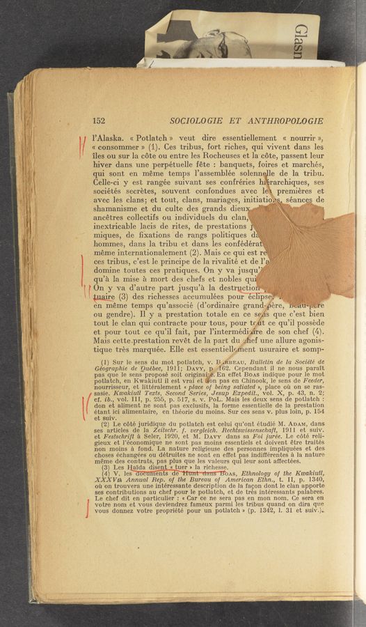 Page text (OCR generated): .. Mung..."
“Li“, .J_ ,. \ .4
_ 1. . .1.
_ ~: '- '~<'~‘ v .
f ~ ‘” ‘ .- 1. .
7, ww-vv. _ ./ —-r-.~—<..,-—.. . - ‘ . ' ‘- ’
. , . . "1.. . - ....;_ p _ ..
W
152
SOCIOLOGIE ET ANTHROPOLOGIE
l’Alaska. « Potlatch » Veut dire essentiellement « nourrir »,
« consommer » (1). Ces tribus, fort riches, qui Vivent dans les
iles ou sur la cote ou entre les Rocheuses et la cote, passent leur
hiver dans une perpétuelle fete. ' banquets, foires et marches,
qui sont en meme temps 1’assemblée solenne le de la tribu.
Celle- -ci y est rangée suivant ses confréries hi rarchiques, ses
sociétés secretes, souvent confondues avec le‘
avec les clans; et tout, clans, mariages,initiat1
shamanisme et du culte des grands diemg,
ancetres collectifs ou individuels du clan ‘*
.s lseances de
qu’ a la mise a mort 1’des chefs et nobles qu
011 y va (1’ autre part jusqu’a a1a destrkctiof” Vega
ire (3) des richesses accumulées pour ecl’pse; V
en meme temps qu’ associé (d’ ordinaire grand~
ou gendre). 11 y a prestation totale en ce 56/ s que 0 ’est bien
tout le clan qui contracte pour tous ,pour tr t ce qu ’il possede
et pour tout ce qu ’i1 fait, par l’intermédi ire de son chef (4)
Mais cette .prestation reVet de la part du c/ﬁef une allure agonis—
tique tres marquee. Elle est essentiell cment usuraire et somp-
(1) Sur 1e sens du mot potlatch, V. B .RBEAU, Bulletin de la Sociéle’ de
Géographie de Quebec, 1911; DAVY, p 162. Cependant il ne nous parait
pas que le sens propose soit originai; .En effet BOAS indique pour le mot
potlatch, en Kwakiutl il est vrai et on pas en Chinook, 1e sens de Feeder,
nourrisseur, et littéralement « place of being saiiated », place 011 on se ras-
sasie. Kwakiuil Teasis, Second Series, Jesup Echediivvol. X, p.43, 11. 2,:
cf. ib., V01. III, p 255, p. 517, s. v. PoL. Maisles deux sens de potlatch:
don et aliment ne sont pas exclusifs, la forme essentielle de la prestation
étant ici alimentaire, en théorie du moins. Sur ces sens v. plus loin, p. 154
et suiv.
(2) Le cote juridique du potlatch est celui qu ’ont étudié M ADAM, dans
ses articles (:18 la Zeiischr. ,f. vergleich. Rechtswissenschaﬂ, 1911 et suiv.
et Fesischriﬂ a Seler, 1920, et M. DAVY dans sa Foi jurée. Le coté reli-
gieux et l’économique ne sont pas moins essentiels et doivent etre traités
non moins a fond. La nature religieuse des personnes impliquées et des
choses échangées ou détruites ne sont en effet pas indifférentes a la nature
meme des contrats, pas plus que les valeurs qui leur sont affectées.
(3) Les Haida disent « tuer » la richesse.
(4) V. les 0 en 8 de OAS, Ethnology of the Kwakiuil,
XXXVth Annual Rep. of the Bureau of American Eihn., t. 11, p. 1340,
011 on trouvera une intéressante description de la facon dorit 1e clan apporte
ses contributions au chef pour le potlatch, et de tres intéressants palabres.
Le chef dit en particulier : « Car ce ne‘ sera pas en mon 110111. Ce sera en
votre nom et vous deviendrez fameux parmi les tribus quand on dira que
vous donnez votre propriéte pour un potlatch » (p. 1342, l. 31 et suiv.)..
. premieres et'
o\.-