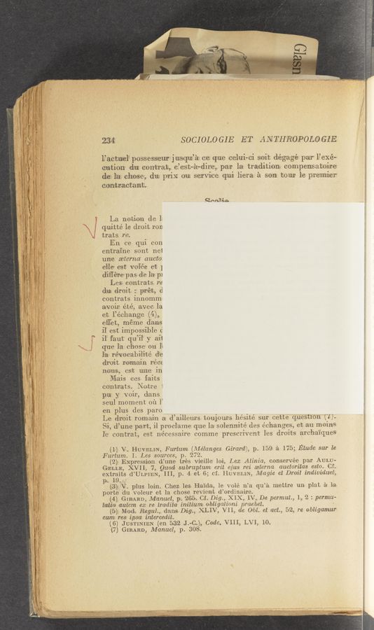 Page text (OCR generated): 234‘ S 0C I 0L0 GI E ET z-‘INTH’ROPOLO GEE
L’aotuxe‘l‘ possesseur jusqzue’fax oe. que celui-ci soit d‘égagé-‘ par” l’eXé-t
cution chm, contrais, o’est-élz-dlre, par la tradltion oompensatoire
die?!- lea" chose, due. pm}: on servme q-m hera. a son tour le premier
comraetant.
an'i'ia
La notion de 1;
quitté 1e droit r013
trats re.
En ce qui con
entraine sont nei
un‘e wterna auctog
elle- est vol3ée e1:- }
diﬁére pas de 121% p1
Les, eontrats re
du: droit :‘ pr‘ét, d
contrats innommI
a-voir, été, avee la
et l’éohange (4),.
effet, méme dams
il est impossible (5
il‘ faut‘ qu’i‘l‘ y ai‘t
que la. chose on I}
la révocabilité d-e
droit rom-ain r‘éoe
nous, est une in
Mais oes faits
contrats. Notre 1
pa y voir, dams
seul moment 01‘1 1’
en plus des paro
Le dr‘oit romain a d’a’illeurs toujours hésité sur oette questlon ('1).
Si, d’une part, i1 proclame que la solennité des éehanges, eta au moins
l‘e eontrat, est nécessaire oomme presceivent les droits archaiques
(I) V. HUVELIN, Furium (Alélanges Girard), p. 159 {a 175; Etude sur le
Furtum. 1. Les sources, p. 272.
(2 Expression d’une trés Vieille loi, Lea: Atinia, oonservée par AULU-
GELLE, XVII, 7, Quad subruptum erit ejus rei aeterna auctoritas esio. Cf.
extraits d’ULpIEN, III, p. 4- et 6; cf. HUVELIN, Magie ct Droit individual,
p. 19
(‘3): V. plus loin. Chez 1es Haida, 1e vole 11’a qu’él mettre un plat :31 la-
porte du voleur et la chose revien‘t d’ordinaire.
(4) GIRARD, JVIanuel, p. 265-. Cf. Dig., XIX, IV, De permut, 1,. 2 : permw
tat-ia- au‘lcm ca; re iradita initium.. obligaiioni praebet. I
(,5) Mod. Regul., danes Dig., XLIV, VII, de 061. et act, 52, re obligamur
cum res. ipsa intercedit.
(6) JUSTINIEN (en 5.32 J.—C,), Code, VIII, LVI, 10.
(7) GIRARD, Manuel, p. 308.