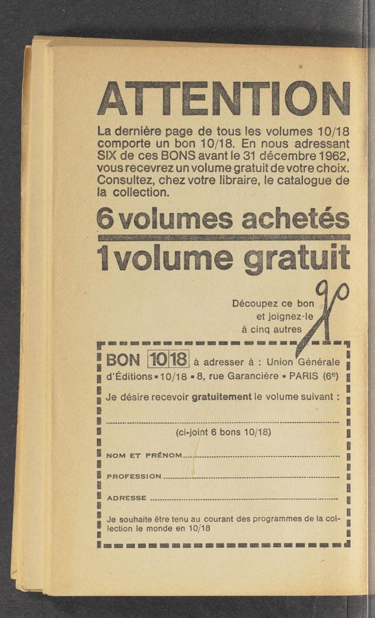 Page text (OCR generated): La demiere page de tous les volumes 10/18
comporte un hon 10/18. En mus adreseam
SEX de ces ONS avant le 31 decem’bre1962,
vous recevrez un volume gratuit de votre Choix.
i oneultez, chez votre libraire, 1e catalogue de
la coiiection. ‘
Decoupez ce ‘bon
et joignez—le
é cinq autree
a adresser 2'1 : Union Générale
d'Editions-10/18 - 8, rue Garanciere - PARIS 69) g
E
u
D
(oi-joint 6 bone 10/18)
1
NOM ET PRENOM
PROFESSION *
ADRESSE ...-........~...-................................ ..........
Je souhaite étre tenu au courant des programmes de la col-
lection 1e monde en 10/18
nrmmou