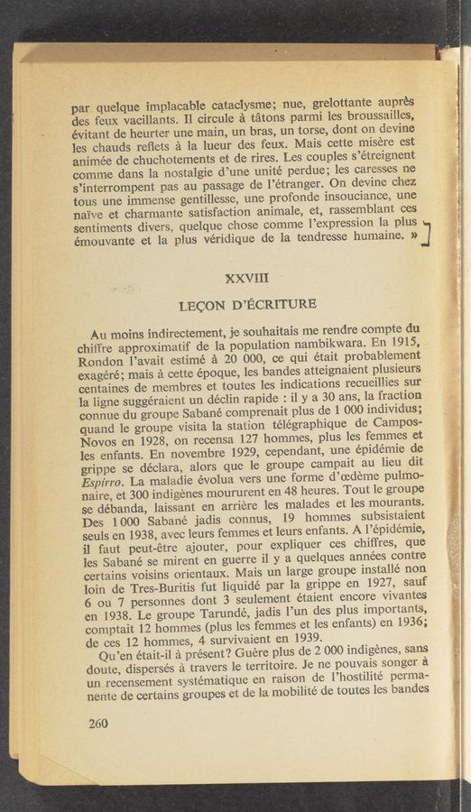 Page text (OCR generated): par, Quelq‘ue implacable cataclySme; nue, grelottante auprés '
‘,
deg feux vacillants. Il circule a tatOns parmi les broussailles;
* ,_évitant de heurter‘une main, un bras, un torse, dent on devine
les chauds reﬂets a la lueur des feux. >Mais cette, misere est
' animée de chuchotements et de rires. Les couples s’etreignent
comme dans la nostalgic d’une unite perdue; les caresses ne
s’mterrompent pas au passage de l’étranger.- On devine chez
, tous une immense gentillesse, une profonde insouciance, une
O
naive et charmante satisfaction ammale, et, rassernblant 'éces
sentiments divers? quelque chose comme l’expression la plus J
. » émouvante et la plus véridique de la tendresse humaine. »
XXVIII
LECON D’ECRITURE
" » Au moins indirectement, je souhaitais me rendre compte du '
-‘ chiffre approximatif de la population nambikwara. En 1915, ,
Rondon l’avait estimé a 20 000, ce qui était probablement
exagéré; mais a cette époque, les bandes atteignaient plusieurs *
centaines de membres et toutes les indications recueillies sur
I ’ f la ligne suggéraient un declin rapide : i1 y a 30 ans, la fraction
connue du groupe Sabané comprenait plus de 1 000 individus;
quand le groupe Visita la station télégraphique de Campos-
Novos en 1928, on recensa 127 hommes, plus les femmes et
les enfants. En novembre 1929, cependant, une epidemic de ‘
.grippe se déclara, alors que le groupe campait au lieu dit
Espirro. La maladie évolua vers une forme d’oedeme, pulmo-
naire, st 300 indigenes moururent en 48 heures. Tout le groupe
se débanda, laissant en arriere les malades Vet les mourants.
'Des 1000 Sabané jadis connus, 19 hommes subsistaient
seuls en 1938, avec leurs femmes et leurs enfants. A l’épidémie,
'il faut peut-étre ajouter, pour expliquer ces chiﬁ'res, que
'les Sabané se mirent en guerre i1 y a quelques années contre
O
certains voisins orientaux. Mais un large groupe mstallé non
loin de Tres-Buritis ”fut liquidé par la grippe en 1927, sauf
6 on 7 personnes dont 3 seulement étaient encore Vivantes
en .1938. Le groupe Tarundé, jadis l’un des plus importants,
comptait 12 hommes (plus les femmes et les enfants) en 1936;
de ces 12 hommes, 4 survivaient en 1939.
Qu’en était-il a present? Guere plus de 2 000 indigenes, sans
doute, disperses a travers le territoire. Je ne pouvais songer a
un recensement systématique en raison de l’hostilite perma-
nente de certains groupes et de la mobilité de toutes les bandes
' 260
v,"
.w,