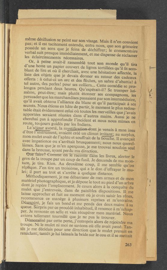 Page text (OCR generated): ‘ * 1m «Ag-1;“uggr,aumﬁwtvr‘mwﬂ‘nkitﬁ 2pm .::K~5:§.$1m99 Jun: ; "
““““
x..v
pas; et il‘ est tacitement entendu, entre nous, que son
possede un sens que je feins de dé
verbal suit presque immediatement, et me dispense de reclaim-erj;j
les e’claircissements ne'eessaires.
Or, 2‘1 peine avaitail rassemblé tout son monde qu’il tiraif
d’une hOtte un papier convert de lignes tortillées qu’il ﬁt semésv
ait, avee une hesitation aﬂectée, la
liste des o‘bjets que J6 devais donner en retour des cadeauxf i
blant de lire et Oil il chemh
Oilferts : :‘i celni~ei nn are et des ﬂeehes, un sabre d’abattis;.!* é‘
tel. autre, des perles! pour ses celliers... Cet‘te come
Elem» pent—étre; mais plutét étnnner ses compagnons, les
persuader que les marchandxses passaient per son intermediate;
qu’il avalt obtenu l’allianee ciu blame et qu’il participait é ses‘
secrets. Nous étinns en hate de partir, 1e moment 16 plus redow .
table etait evidemment celui 0n toutes les merveilles que j ’avais
apeertées seraient i‘eunies dens d’autres mains. Aussi je. tie;
cherchai pas 2‘s appmfondir l’incic‘aent et nous nous mimes eni-
route, tenjeurs guides par leslndiens. .
Le‘sejeir ayerté. la mystifieationdont je venais semen. insu
d’etre lwgiiuﬂlsnt, es/aient ereé un clim
W35 ifi‘xlx&amp;iiﬁlléﬁe on s’arretait brnsqnement; nous nous gaggle;
lé‘smes. Sans gee je ne’er: aperensse, je me treuvai souelain seal
dans la bmnsse, ayent perdu nee. direction. W '-
’ ‘ne faire? Comme on le racente dans les livres, alert*e1§£‘¥1;é’ff”
gms de la. tmupe par un coup de fusil. 3e descends de me maﬁa?
ture, je tire. Rien. An denxieme eeup, il me semble qu:
reeliqne. J’en tit-re "an treisienie, qni e le sen ti’eﬁ’rayer le :3
let; ill pert an tmt et s’: irrete it quelqne distance.
Methndiqnementg je me debamesse de mes armes et cle
materiel pimtegraphiqne, et je depose le tent an pied d’un am“
dent je i‘epere l’ei’npleeement. 3e CGL‘EPS alters 51 la eonqné
mule: qne j’entseveis. dens cle paisilsles diseesitinns. '
leisse sppreehei‘ et {nit an mnment nil 31:: Cfiji’s‘is saisis les 1
reenmmenee «2e menege é pleasienrs seerises et m’ent‘
Desesgere. je fais L231 bend. et me pends des {lens mains;-
queue. Snrpris Mr ce precede inhabitnel. il renni‘iee £1 m’- ,
per. 3e reannnte en selle e‘t vais reeupes‘er men materiel.
avionstelienient temnillé que je ne 1nus le transfer.
ewes page cette perte, j’entrepris alers de rejoine;
tmnpe. Ni le melet ni mail me savions oil elie avail: passe
tét 373 me déeideis pour nne direction que le mnlet prep
renﬁclsnt ; tantét je lui laissais la bride SuI‘ le enu et il se 5
meme désillusion se peint sur son visage. Mais i1. n’en convi’
grimeiére‘ii
chiffrer; le commentaire;
.l
die se pro-
longea pennant dens heures. Qu’espérait-il? Se tromper lrui-‘ijf
at. irritant; an surplus;
men melet avait de l’aphte et seuﬁ‘rait de la benche. ll evangaiit .‘
H.“
\
l”.
l5
E _
.
v