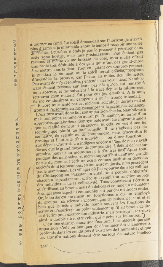Page text (OCR generated): ' -. reverluskﬁ‘iéfwi'ﬁﬁé‘iﬁ
tine proie tres desirable a des gens qui ri’orlt pas grand~ehose
ase mettre 'sous la derlt. Tout en agitant ees sombres perisees,
3e guettais 1e moment oi: 1e soieii serait ' edit‘éﬁéﬁprojetarit
l-rfd?irieetidier 1a brousse, ear j’avais au moins Ides aiitimettes.
: Peu avant de m’y résoudre, j’entendis des voix : deux Nambik— ,
_. f—legwara. étaient revenus sur lea-rs pas ties qu’ori eat remarque
{men absence, et me suivaierit ala trace depuis 1a mi—journee;
retrouver mon materiel fut pour eux ieu ti’eafartt. A la suit,
[ilsj'rrie conduisirent au campemeﬁt ea 1a troupe attendait.
W 1 Encore tourmente par eet incident ridicule, je dermis mat et
magma V Almsommeenmerememomm 1a, scenedes .eeharisges.
, ,
‘ ...,'r‘.""”‘
reﬁtﬁw
’ . .
g'zu’im‘t’éu—siwﬁig};
_ 1 264“" \_
aiotlrrler en road, Lesoleil desCeadait stir l’horizon, je rt’avais " '
g’arme etje .m’atteadais tout le temps a reeeveir title Volee
“It lies; Peut—étre n’étais~je 51333- 13 premier a» penetrer darts
‘oette Vrzmgne hostile, mais mes prédéeesseurs n’ert etaierit pas
“e en me laissartt de cote, mom , muiet oﬁ‘rait
?
[f " L’eeritﬁre await done fait son apparition ehez ies Nambikwara
' " -mais non point, comme on aurait pa l’i’maginer, au terme d’tm
*  apprentissage laborieux. Sort symboie avait eté emprunté tandis
;; que- "Sa. réaiité demeurait etrarigere. Et eeia, ert vue d’utte ﬁn
sooioiogique plutot. qu’iritelieetrlellei [1 tie s’agissait pas de
connaitre, ide retenir ou de comprendre, mais d’aeero’itre ie
'“Cprestige et l’autorite d.’uri indivitiu .———~ ou d’une fortetiofn ~—-—-
5‘ aux depens d’autrui. Ur). indige‘ae encore a Page de eierre avait
devine que le grand moyeri de eompreridre, a defaut de 1e eomu
, prendre, pouvait au moins serv’ir a d’autres ﬁns Apres tout,
Tpendant desrrﬂlieriaires et meme aujourd’hui dart use grande
" .partie do mondeﬁ 1.’écriture existe com .16 institution dans des
" .. societaés dont 1es membres, e11 immense maj oritea n’en possedent
7 pas le maniement. Les Villages oil jaai sej oumé dans les eolliries
, } de Chittagong as Pakistan oriental, sont peuples. d’iﬂettrés;
7 chaeun a cependant sort scribe qui rempiit sa fonetton aupres
des individus et de la eolleetivité. Teas connaissent i’éeriture
7 etl’utiiisent au besoin, mais du dehors et eomme un. médiateur
’ "étranger avec lequel iis communiquent par des memories males.
* giOr,_‘ie seribe est rarement an tonct'iormaire en un empbyé
' 5 (in igroupe : sa scienee s’aoeempagne de puissance, tant et si
"ibi‘eri que le méme individu réunit souvent ies fonetions de
“ j z scribe et d’usurier; non point settlement qu’ii ait besoin. de lire
Q
‘ ; . et‘d’éerire pour exereer sort industrie g, mais pareeqrﬁii se trouve
airtsi, a double titre, étre ceiui qui a prise sur ies ashes?
C’est tine etrartge chose que i’ecriture. ii sentbierait queSon
apparition n’et‘tt pit. matnquer de determiner ties strangenients
* t: \ 'i prefonds dans les conditions d’existerree de i’humanite; et que
1 965 transformations dussetlt etre surtout de nature inteiiee~
W1:
'mel'mtmmﬂi ./~': Lf'., _, . ...
3‘ < _ - > . H E
imamt A: ’ ‘ yer” ‘Vti, .' ,' .t' I
- at- 0....“ r ? WNW I _. _. , _ _ x
u . < 'r . : 73:”,10-‘3 in“? . 4.. i m- . ‘. A a. -' ‘ ~, ‘ i ' ‘ ~
Av V’r. h .u...~ , : -: - . - w "W“ «No x-h‘ u ‘.