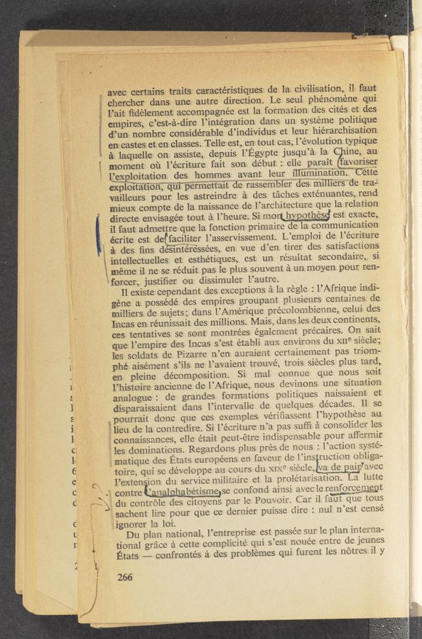 Page text (OCR generated): E avec certains traits; canactéristi‘qnes de las- civilisation, i1: faut
f? chercher dans. une autre direction. Le. seul: phénoméne qui
\ li’ait: ﬁdelement accompagnée est la formation des cités et des
empires, c’est-a-dire l’intégration dans un systeme politique
dinner nombre considerable d’individus et leur hiérarchisation
en castes et en classes. T elle est, en tout cas, l’évolution typique
a; laquelle on assiste, depuis l’Egypte jusqu’a la C ine, au
moment on l’écriture fait son début : elle parait favoriser
Iﬁgggploitation des hommes avant leur illumination. CEEtE
exploifafioﬂ’fﬁuipérmettait ’l‘de r’asS‘émbi'éf"dé§ ‘milliers ' de tra-l
vailleurs pour les astreindre a des taches exténuantes, rend
mieux compte de la naissance de l’arcl‘iitecture que la relation
directe envisagée tout a l’heure. Si monl hvpothesg est exacte,
i1 faut admettre que la fonction primaire de la communication
E éCrite est de faciliter l’asservissement. L’emploi de l’écriture
i a des ﬁns desihtérwe‘ssées, en vue d’en tirer des satisfactions
intellectuelles et esthétiques, est un. resultat secondaire,.. si
2 méme il ne se réduit pas le plus souvent a un moyen pour ren-
~forcer, justiﬁer ou dissimuler l’autre.
Il existe cependant dcs exceptions a la regle : l’Afrique indi-
géne a possédé des empires groupant plusieurs centaines de
milliers. do sujets; clans l’Amérique précolombienne, celui des
Incas en réunissait des millions. MaisE clans les deux continents,
ces tentatives se sont montrées également précaires. On sait
que l’empire des Incas s’est établi aux environs du x11e siecle;
les soldats de Pizarre n’en auraient certainement pas triom-
.phé aisément s’ils ne l’avaient trouvé, trois siecles plus tard,
, en. pleine decomposition. Si ma] connue que nous soit
i E l’histoire ancienne de l’Afrique, nous devinons une situation
‘ analogue : dc grandes formations politiques naissaient et
disparaissaient dans l’intervall-e de quelques decades. 1] se
pourrait donc que ces exemples vériﬁassont l’hypothese au
'5: lieu de la contredire. Si l’éeriture n’a pas suﬁi a consolider les
connaissances, elle était peut-étre indispensable pour affermir
les dominations. Regardons plus pres de nous : l’action syste-
matique des Etats européens en favour de l’ins ruetion obliga—
toire, qui se développe an cours du XIXC siecle, a de airlavec
_ l’exten ion du service militaire et la proletarisation. La lutte
, ‘ E: contre ’ n bétisme se confond ainsi avec le [mggpgegt
‘ Eh») du. controle des citoyens par le Pouvoir. Car i1 faut que tous
l
w
'4 ,“ --‘ EE . 1r. E - .
A -“ .A ,_ “_ ./A~A. :sif‘i- ‘ . _ ~,
A. N.“ 7‘... “My? A. «has A , , -._i- A no _. ~.
— < - . u E ,. a.
h—lhdo (I) L—Jrn EEEE,_~E4.‘ - _.
'1" O .
---- \‘ﬁ‘f" ~'-—‘-“~' r» ‘
rs a (9 as
C3
: sachent lire pour que ce dernier puisse dire : nul n°est censé
" ignorer la loi.
Du plan national, l’entreprise est passée sur le plan interna-
tional grace a cette complicité qui s’est nouée entre de jeunes
Etats ~— confrontés a des problemes qui furent les notres il y
k\E_
266'
paw;