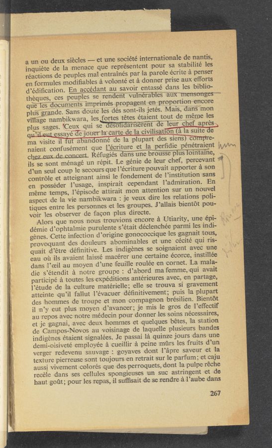 Page text (OCR generated): a un ou deux siecles —— et une société internationale de nantis,
inquiete de la menace que représentent pour sa stabilité les
reactions de peuples mal entrainés par la parole écrite a penser
en formules modiﬁables a volonté et a donner prise aux efforts
d’édiﬁcation. En accemgmawn‘tau savoir entassé dans les biblio-
theques, ces peuples se ren'deﬁt"""‘§iulnéra‘bles"auX”"mensonges—~~~~~
que les documents imprimés propagent en proportion encore
plus grande. Sans doute les dés sont-ils jetés. Mais, dans mon
village nambikwara, les fortes tétes étaient tout de meme les
plus sages. ’Ceux qui se aesoliaamerent EléTeurchefapres
QU’il-wtﬁssayé d6 must la carte de la. civilisatiﬁﬁléi 1a suitéd‘e
ma Visite il 'fut abandonné de la plupart des siens) compre-
naient confusément que LLéEIit.ure et‘l‘awperﬁdie pénétraient
.108)“; h.4,,. V \ A
Chﬁzz euxﬁe concert. Ref u giés 353“; e br'B‘ﬁ§§%"‘p1‘n‘s“ibi’ﬁ ta’ine,
ils se sont ménagé un répit. Le genie de leur chef, percevant
d’un seul coup 1e secours quel’écriture pouvait apporter a son.
controle et atteignant ainsi le fondement de l’institution sans
en posse’der l’usage, inspirait cependant l’admiration. En
meme temps, l’épisode attirait mon attention sur un nouvel
aspect de la Vie nam‘oikwara : je veux dire les relations poli-
tiques entre les personnes et les groupes. J ’allais bientot pou-
VOi'l‘ les observer de facon plus directe.
Alors que nous nous trouvions encore a Utiarity, une épi—
démie d’ophtalmie purulente s’etait declenchée parmi les indi-
genes. Cette infection d’origine gonococcique les gagnait tous,
provoquant des douleurs abominables et une cécité qui ris-
quait d’étre deﬁnitive. Les indigenes se soignaient avec une
eau ou ils avaient laissé macérer une certaine écorce, instillée
dans l’oeil au moyen d’une feuille roulée en cornet. La mala-
die s’étendit a notre groupe : d’abord ma fernme, qui avait
participé a toutes les expeditions antérieures avec, en partage,
l’etude de la culture matérielle; elle se trouva si gravement
atteinte qu’il fallut l’e’vacuer déﬁnitivement; puis la plupart
cles hommes de troupe et mon compagnon brésilien. Bientot
il n’y eut plus moyen d’avancer; je mis le gros de l’eﬁectif
au repos avec notre médecin pour donner les soins nécessaires,
et je gagnai, avec deux hommes et quelques betes, la station
de Campos—Novos au voisinage de laquelle plusieurs bandes
indigenes étaient signalées. Je passai la quinze jours dans une
demi-oisiveté employee a cueillir a peine mﬁrs les fruits d’un
verger redevenu sauvage : goyaves dont l’apre saveur et la
texture pierreuse sont toujours en retrait sur le parfum; et caju
aussi Vivement colores que des perroquets, dont la pulpe réche
recele dans ses cellules spongieuses un suc astringent et de
haut gout; pour les repas, i1 suﬁisait de se rendre a l’aube dans
267
5
i‘l/‘J‘W’M