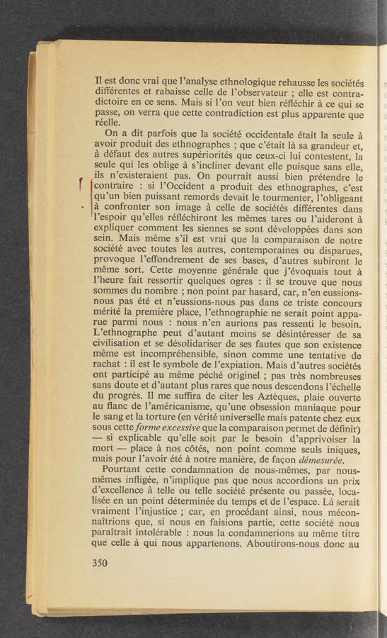 Page text (OCR generated): Il est donc vrai que l’analyse ethnologique rehausse les socie’tés
dilférentes et rabaisse celle de l’observateur ; elle est contra-
dictoire en ce sens. Mais si l’on veut bien réﬁéchir 51 ce qui se
passe, on verra que cette contradiction est plus apparente que
réelle.
On a dit parfois que la société occidentale e'tait la seule a
avoir produit des ethnographes ; que c’était 121 sa grandeur et,
a défaut des autres supériorités que ceuX-ci lui contestent, la
seule qui les oblige a s’incliner devant elle puisque sans elle,
ils n’existeraient pas. On pourrait aussi bien prétendre le
Econtraire : si l’Occident a produit des ethnographes, c’est
igqu’un bien puissant remords devait 1e tourmenter, l’obligeant
Ea confronter son image a celle de socie’tés diﬁérentes dans
’l’espoir qu’elles réﬂéchiront les memes tares ou l’aideront a
expliquer comment les siennes se sont développées clans son
sein. Mais meme s’il est vrai que la comparaison de notre
société avec toutes les autres, contemporaines ou disparues,
provoque l’eﬁondrement de ses bases, d’autres subiront 1e
méme sort. Cette moyenne générale que j’évoquais tout a
l’heure fait ressortir quelques ogres : i1 se trouve que nous
.sommes du nombre ; non point par hasard, car, n’en eussions-
nous pas été et n’eussions-nous pas dans ce triste concours
mérité la premiere place, l’ethnographie ne serait point appa-
rue parmi nous : nous n’en aurions pas ressenti le besoin.
L’ethnographe peut d’autant moins se désintéresser de sa
civilisation et se de’solidariser de ses fautes que son existence
meme est incomprehensible, sinon comme une tentative de
rachat : il est le symbole de l’expiation. Mais d’autres sociétés
ont participé au meme péché originel ; pas tres nombreuses
sans doute et d’autant plus rares que nous descendons l’échelle
du progres. 11 me sufﬁra de citer les Azteques, plaie ouverte
au ﬂanc de l’américanisme, qu’une obsession maniaque pour
le sang et la torture (en Vérite' universelle mais patente chez eux
sous cette forme excessive que la comparaison permet de de’ﬁnir)
—— si explicable qu’elle soit par le besoin d’apprivoiser la
mort —— place a nos cotés, non point comme seuls iniques,
mais pour l’avoir été a notre maniere, de facon démesure’e.
Pourtant cette condamnation de nous-memes, par nous-
mémes inﬂige’e, n’implique pas que nous accordions un prix
d’excellence a telle ou telle société présente ou passee, loca-
lisée en un point de’terminée du temps et de l’espace. La serait
vraiment l’injustice ; car, en procédant ainsi, nous mécon—
naitrions que, si nous en faisions partie, cette sociéte nous
paraitrait intole’rable : nous la condamnerions au meme titre
que celle a qui nous appartenons. Aboutirons-nous done an
350
-- -4... .- '.,.....’.-..A.._........:‘. “mu.