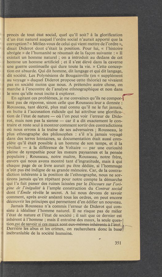 Page text (OCR generated): sun
I”\ 1.2...- (“"1
1 I)
.w
proces de tout état social, quel qu’il soit‘? a la gloriﬁcation
d’un état naturel auquel l’ordre social n’aurait apporté que la
corruption? << Me’ﬁez-vous de celui qui Vient mettre de l’ordre »,
disait Diderot dont c’était la position. Pour lui, <( l’histoire
abrége’e >) de l’humanité se résumait de la facon suivante : « Il
existait un homme naturel ; on a introduit au dedans de cet
homme un homme artiﬁciel ; et il s’est éleVé dans la caverne
une guerre continuelle qui dure toute la Vie. )) Cette concep-
tion est absurde. Qui dit homme, dit langage et qui dit langage,
dit societé. Les Polynésiens de Bougainville (en (t supplement
au voyage » duquel Diderot propose cette théorie) ne Vivaient
pas en société moins que nous. A prétendre autre chose, on
marche a l’encontre de l’analyse ethnographique et non dans
le sens qu’elle nous incite a explorer.
En agitant ces problemes, je me convaincs qu’ils ne compor-i;
tent pas de réponse, sinon celle que Rousseau leur a donnée :
Rousseau, tant décrié, plus mal connu qu’il ne le fut jamais,
en butte a l’accusation ridicule qui lui attri‘bue une gloriﬁca-
tion de l’état de nature -—— ou l’on peut voir l’erreur de Dide-
rot, mais non pas la sienne —— car il a dit exactement 1e con-
traire et reste seul a montrer comment sortir des contradictions
ou nous errons a la traine de ses adversaires ; Rousseau, le
plus ethnographe des philosophes : s’il n’a jamais voyage
dans des terres lointaines, sa documentation était aussi com-
plete qu’il était possible a un homme de son temps, et i1 la
ViViﬁait -— a la diﬁ'érence de Voltaire —— par une curiosité
pleine de sympathie pour les moeurs paysannes et la pensée
populaire; Rousseau, notre maitre, Rousseau, notre frere,
envers qui nous avons montré tant d’ingratitude, mais a qui
chaque page de ce livre aurait pu etre dédiée, si l’hommage
n’ei‘it pas été indigne de sa grande memoire. Car, de la contra-
diction inhérente a la position de l’ethnographe, nous ne sor-
tirons jamais qu’en répétant pour notre compte la démarche
qui l’a fait passer des ruines laissées par le Discours sur 1’ ori-
gine d6 l’inégalité a l’ample construction du Contrat social
dont l’Emile revele le secret. A lui nous devons de savoir
comment, apres avoir ane’anti tous les ordres, on peut encore
découvrir les principes qui permettent d’en édiﬁer un nouveau.
Jamais Rousseau n’a commis l’erreur de Diderot qui con-
siste a. idéaliser l’homme nature1.11 ne risque pas de méler
l’état de nature et 1’ état de sociéte’ ,il sait que ce dernier est
inherent a l’homme; mais i1 entraine des maux, 1a seule ques-;:
tion est de saVoir si ces maux sont eux-memes inhérents a l état.
Derriere les abus et les crimes, on recherchera donc la base’A
inebranlable de la société humaine.
351
