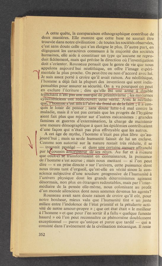 Page text (OCR generated): . ,
hi}
an
“Q
N“
A cette quéte, la comparaison ethnographique contribue de
deux manieres. Elle montre que cette base ne saurait étre
trouvee clans notre civilisation : de toutes les socie’tés observées,
c’est sans doute celle qui s’en éloigne le plus. D’autre part, en
dégageant les caracteres communs a la majorité des sociétés
humaines, elle aide a constituer un type qu’aucune ne repro-
duit ﬁdelement, mais qui precise la direction on l’investigation
doit s’orienter. Rousseau pensait que le genre de vie que nous
appelons aujourd‘hui neolithique, en otTre l’image experi-
, s, f) _ A ,
mentale la plus proche. On peut etre ou non d’accord avec lul.
Je suis assez porté a croire qu’il avait raison. Au néolithique,
l’homme a déja fait la. plupart des inventions qui sont indis-
pensables pour assurer sa sécurite’. On a vu pourquoi on peut
en exclure l’e’criture; dire qu’elle ‘iest'iune arme a double
tranernnt West"p'a'sune marque de primitivis me ; les modernes
cflié’ii'ti““éti’ci'en's* ont redecouvert cette vér‘ité. Avec 1e 'né‘olithi-
q‘ueifl‘fl‘ho'm'm'e‘ S"”’est”'m‘i‘s a“l“’abri du froid et de lafa'im ;'il a con-
d‘uisle loisir de penser ; sans doute lutte—t-il mal contre la
maladie, mais il n’est pas certain que les progres de l’hygiene
aient fait plus que rejeter sur d’autres mécanismes : grandes
famines et guerres d’extermination, la charge de maintenir
une mesure démographique a quoi les e’pidémies contribuaient
d’une facon qui n’était pas plus etfroyable que les autres.
A cet age de mythe, l’homme n’etait pas plus libre qu’au-
jourd’hui ; mais sa seule humanité faisait de lui un csclave.
Comme son autorité sur la nature restait tres rédui'te,, il se
——-— tro vait pr‘ote'gé -——— et dans unecertaine mesure aﬁ’ranchi
par IQ coussin amortlsseurdesesréves Au fur et a nmsure
que canararae“tﬁlthsforma‘ieﬁt‘i‘én" c/oiinaissance, la puissance
del’hommes’est accrue ; mais nous mettant ———- si l’on peut
dire ~— (< en prise directe » sur l’univers, cette puissance dont
nous tirons tant d’orgueil, qu’est~elle en vérité sinon la con—
science subjective d’une soudure progressive de l’hurnanité a
l’univers physique dont les grands déterminismes agissent
désornflais, non plus en tétrangers redoutables, mais par Hater—
médiaire de la pensee elle-méme, nous colonisant an proﬁt
d’un monde silencieux dont nous sommes devenus les agents?
Rousseau avait sans doute raison de croire qu’il eut, pour
notre bonheur, mieux valu que l’humanité tint (( un juste
milieu entre l’indolence de l’état primitif et la pe’tulante acti-
vité de notre amour—propre » ; que cet état était (< le meilleur
a l’homme » et que pour l’en sortir il a fallu (t quelque l'uneste
hasard » ou .l’on peut reconnaitre ce phenomene doublement
exceptionnel -——- parce qu’unique et parce que tardif m qui a
consiste’ dans l’avenement de la civilisation nlécanique. ll reste
352
-44....“