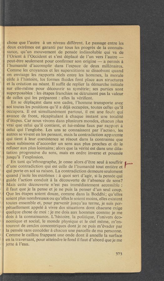 Page text (OCR generated): chose que l’autre a un niveau different. Le passage entre les
deux extremes est garanti par tous les progres de la connais-
sance, qu’un mouvement de pcnsée indissoluble qui va de
l’Orient a l’Occident et s’est déplace’ de l’un vers l’autre —-
peut~étre seulement pour conﬁrmer son origine —— a permis a
l’h‘umanité d’accornplir dans l’espace de deux millénaires.
Comme les croyances et les superstitions se dissolvent quand
on envisage les rapports reels entre les hornrnes, la morale
cede a l’histoire, les formes ﬁnides font piace aux structures
et la creation au néant. Il sufﬁt de replier la demarche initiale
sur elle-rnerne pour decouvrir sa syme’trie; ses parties sont
superposables : les etapes franchies ne détruisent pas la valeur
de celles qui les préparent : elles la Veriﬁent.
En se deplacant dans son cadre, l’homme transporte avec
soi toutes les positions qu’il a déja occupées, toutes celles qu’il
occupera. 11 est simultanément partout, il est une foiiie qui
avance cle front, récapitulant a chaque instant une totalité
d’etapes. Car nous vivons dans plusieurs mondes, chacun plus
vrai que cclui qu’il contient, et lui—méme faux par rapport a
celui qui l°englobe. Les uns se connaissent par l’actiozfi, les
autres se Vivent en les pensants mais la contradiction apparente
qui tient a leur coexistence se résout dans la contrainte que
nous subissons d’accorder un sens aux plus proches et de le
refuser aux plus lointains; alors que la verite est dans une dila-
tation progressive du sens, mais en ordre inverse et poussée
jusqu’a l’explosion.
En tant qu’ethnographe, je cesse alors d’étre seul a souffrir
d’une contradiction qui est celle cle l’numanité tout entiere et
qui porte en soi sa raison. La contradiction demeure seulement
quand jiisole les extremes : a quoi sert d’agir, si la pense’e qui
guide l’action conduit a la découverte de l’absence de sens?
Mais cette de’couverte n’est pas irnmédiatement accessible :
i1 faut que je la pense et je ne puis la penser d’un seul coup.
Que les etapes soient douze, comme dans la Boddhi; qu’elles
soient plus nombreuses ou qu’elles le soient moins, elles existent
toutes ensemble eta pour parvenir jusou’au terme, je suis per-
petuellement appelé a Vivre des situations dont chacune exige
quelque chose de moi : je me Clois aux hommes comme je me
dois a la connaissance. L’lllSiOlI‘St la politique, l’univers eco-
nornique ct social, le monde physique et le ciel meme, rn’en-
tourent de cercles concentriques dont je ne puis m’e’vader par
la pensee sans concéder a chacun une oparcelle de ma personne.
C omme 1e caillou frappant one onde dont il annelle la surface
en la traversant, pour atteindre le fond il faut d’abord que je me
jette a l’eau.
373