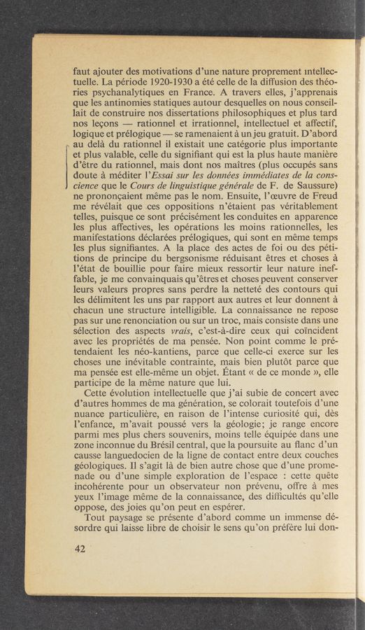 Page text (OCR generated): faut ajouter des motivations d’une nature proprement Intellec-
tuelle. La période 1920-1930 a été celle de la diffusion des theo-
ries psychanalytiques en France. A travers elles, j’apprenais
que les antinomies statiques autour desquelles on nous conseil-
lait de construire nos dissertations philosophiques et plus tard
nos lecons ———- rationnel et irrationnel, intellectuel et affectif,
logique et prélogique ——- se ramenaient a un jeu gratuit. D’abord
., au dela du rationnel i1 existait une catégorie plus importante
2 et plus valable, celle du signiﬁant qui est la plus haute maniere
d’étre du rationnel, mais dont nos maitres (plus occupes sans
doute a méditer l’Essal' sur les données immédiates de la cons—
cience que le Cours de linguistique générale de F. de Saussure)
ne prononcaient meme pas le nom. Ensuite, l’oeuvre de Freud
me révélait que ces oppositions n’étaient pas veritablement
telles, puisque ce sont précisément les conduites en apparence
les plus affectives, les operations les moins rationnelles, les
manifestations déclarées prélogiques, qui sont en meme temps
les plus signiﬁantes. A la place des actes de foi ou des peti-
tions de principe du bergsonisme réduisant étres et choses a
l’état de bouillie pour faire mieux ressortir leur nature inef-
fable, je me convainquais qu’étres et choses peuvent conserver
leurs valeurs propres sans perdre la netteté des contours qui
les délimitent les uns par rapport aux autres et leur donnent a
chacun une structure intelligible. La connaissance ne repose
pas sur une renonciation ou sur un troc, mais consiste dans une
selection des aspects vrais, c’est-a-dire ceux qui coincident
avec les propriétés de ma pensée. Non point comme 1e pré—
tendaient les néo-kantiens, parce que celle-ci exerce sur les
choses une inevitable contrainte, mais bien plutot parce que
ma pensée est elle—meme un objet. Etant <( de ce monde », elle
participe de la meme nature que lui.
Cette evolution intellectuelle que j’ai subie de concert avec
d’autres hommes de ma generation, se colorait toutefois d’une
nuance particuliere, en raison de l’intense curiosité qui, des
l’enfance, m’avait poussé vers 1a geologic; je range encore
parmi mes plus chers souvenirs, moins telle équipe’e dans une
zone inconnue du Brésil central, que la poursuite au ﬂanc d’un
causse languedocien de la ligne de contact entre deux couches
géologiques. Il s’agit la de bien autre chose que d’une prome-
nade ou d’une simple exploration de l’espace : cette quete
incohérente pour un observateur non prévenu, ol’fre a mes
yeux l’image meme de la connaissance, des dilﬁcultés qu’elle
oppose, des joies qu’on peut en espérer.
Tout paysage se présente d’abord comme un immense dé-
sordre qui laisse libre de choisir 1e sens qu’on prefere lui don-
42
