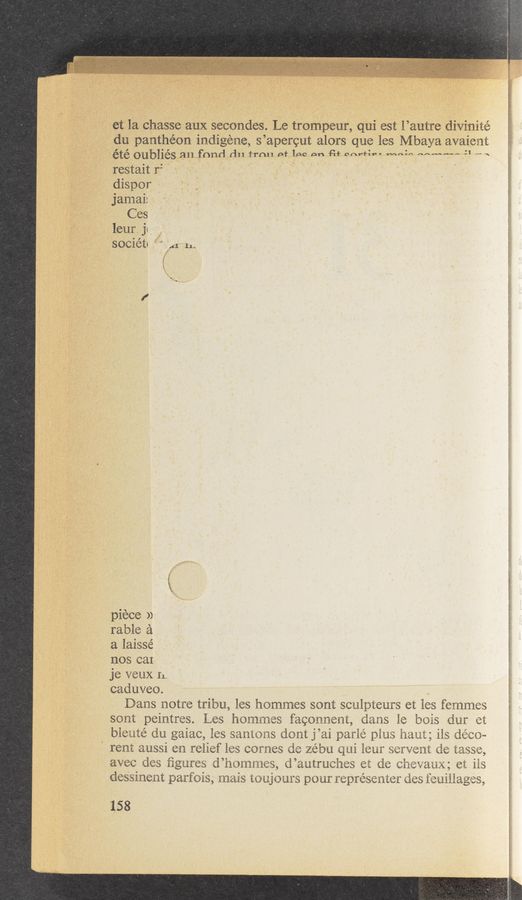 Page text (OCR generated): etla "chasse aux secondes. Le trompeuré, [qui est *l’autre divinité
du panth’éon indigéne, s’apergut alors que les Mbaya avaient
été O'UbliéS,.ﬁll fﬂnd d1] frnletlﬂqnn Putnam-Vin....mn;n.Mkmw-41 » «
restait r" " A ' ‘ . ‘ ﬂ 1 I I ,
.dispor
jamai:
,, ‘ . . Ces
leur. jc.
SOCiéti f." 1.41 11A
5
piece >)
table 2‘1
a laisse’
nos cal
je veux n.
1 , caduveo. . ,.
’  '* Dans notrs tribu, les hemmes sont sculpteurs et les femmes
* ’ " sent paintres. Les hOﬂlﬂiﬁS fawnnem, dams 1e: bois dur «at
bie‘uté du gaiac, les sammxs dam j’ai paﬂé plus ham; iis déw-
rent aussi en relief 163 Games d6 zébu qui ieur SQI‘VQIHL de 'iéiSSifi,
avec des ﬁgures; d’hsmmms, d’autruchﬁs eat de chmaux; ct ils
des'sinent parfois, mam t0 ujaurs pour mprésenter dag fwﬂiagﬁ ‘,
. 158
< Ar‘r, A w .,.A J-‘i‘é‘ﬂ‘f XTVCLAAI.7_P,..W<,M