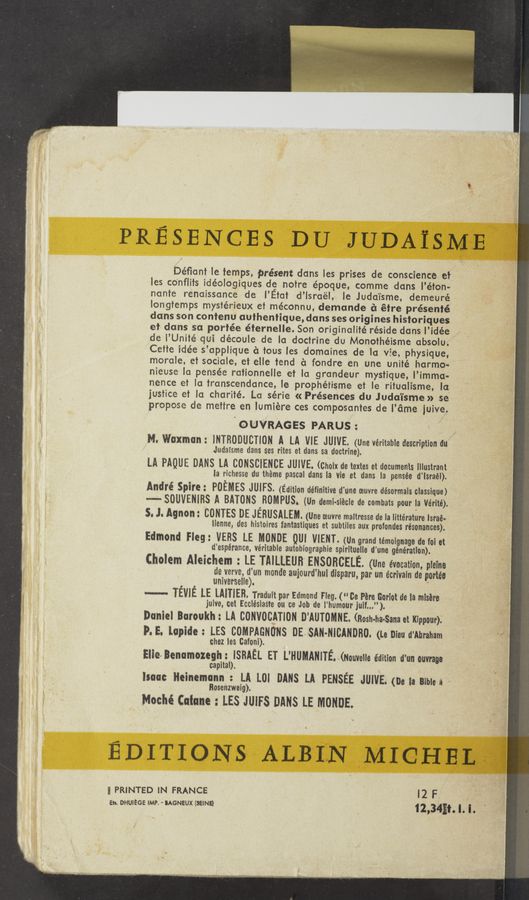 Page text (OCR generated): PRESENCES DU JUDAisMEW
Déﬁant ie temps, présent dans les prises de conscience et
les co'nflits idéologiques de notre époque, comme dans l’éton-
nante renaissance de‘ I’Etat d’lsra'él, le Judai'sme, demeuré
iongtemps mystérieux et méconnu, demande c‘l étre présenté
dans son contenu authentique, dans ses origines historiques
et dans sa portée éternelle. Son originalité réside dans l’idée
de I’Unité qui découle de la doctrine du Monothéisme obsolu.
Cette idée s’applique a tous les domaines de la vie, physique,
morale, et sociale, et elle tend a fondre en une unité harmo-
nieuse la pensée rationnelle et la grandeur mystique, l’imma-
nence et la transcendence, le prophétisme et le ritualisme, la
justice et la charité. La série « Présences du Juda'isme » se
propose de mettre en lumiére ces composantes de l’ame juive.
'OUVR'AGES PARUS:
M. Waxmon: lNTRODUCTlON A LA VIE JUIVE. (Une veritable description du
Judaisme dans ses rites et dans sa doctrine).
LA PAQUE DANS LA CONSCIENCE JUIVE. (Choix de textes et documents illustrant
la richesse du theme pascal dans la vie et dans la pensée d’lsraél).
André Spire: POEMES JUIFS. (Edition définitive d'une oeuvre désormais classique)
--'- SDUVENIBS A BATONS 'HUMPUS. (Un demi-siécle de combats pour la Vérité).
5. J. Agnon: CONTES DE JERUSALEM. (Une oeuvre maltresse de la Iittérature lsraé-
lienne, des histoires fantastiques et subtiles aux profondes resonances).
Edmond Fleg: VEBS LE MONDE QUL VIENT. (Un grand témoignage do foi et
d'espérance, veritable autobiographie spirituelIe d'une generation).
Cholem Aleichem : LE TMLLEUB’ ENSOHCELE. (line evocation, pieine
de verve, d’un monde aujourd’hui disparu, par un écrivaln de portée
universelie). ‘
---- TEVIE LE LM-TIEB. Traduit par Edmond Fleg. ("Co em Goriot de la misére
juive, cet EcclésiaSte an ce Job de l’humour juif...").
Daniel Baroukh: LA CONVOCATION D’AUTOMNE. (Bosh-ha-Sana et Kippour).
9.5. lopide: LES COMPAGNUNS DESAN-NlﬂNDRO. (Le Dieu d'Abraham
chez les Cafoni).
Elie-v Benamozegh: ISRAEL ET L’HUMANITE (Nouvelie edition d'un ouvraue
capital).
isaac Heinemonn : LA LOI DANS LA PENSEE JUIVE. (De la Biblea .
Rosenzweig).
Moché (atone : LES JUIFS DANS LE MONDE.
E D I T I 0 N s ALBILN MI 0 H H L54!
3 PRINTED iN FRANCE I 2 F
Eh. DHUIEGE IMP. ' IAGNEUX (SEINE) 12,34Ei. I. I. .