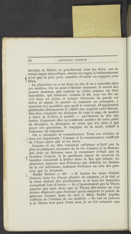 Page text (OCR generated): 44 DIFFICILE LIBERTE
——
disciple et Maitre se pencherent, tous les deux, sur la
meme lecon talmudique, disent les sages. L’enthousiasme
n’est pas la plus pure maniere d’entrer en rapport avec
Dieu.
Le pharisien en a vu dans sa vie, il en a entendu chez
ses maitres. On ne peut l’éblouir aisément. Il sourit des
jeunes hommes qui veulent la vérité comme un bloc
monolithe, qui inserent, eomme il dit, tous les ﬁls du
réel dans un meme et unique vétement. Sa parole est
breve et aigue, la pensée se ramasse en exemples, y
conserve les possibles que perd 1e concept. D’apparentes
platitudes dissimulent le subtil aux regards sans ﬁnesse.
Des lors s’installe un dialogue de sage a sage, de maitre
a éleve et d’éleve a maitre -——— par-dessus la téte des
foules. Comment dire la tendresse austere de cette piété
de disciples, le désespoir de celui qui n’a plus a qui
poser ses questions, 1e tragique de la mort, réduit a
l’absence de réponses.
On a calomnié 1a connaissance. Tous ces artistes et
tous ces impatients l Comme si la connaissance souffrait
de l’écart entre elle et les étres.
Comme si un étre vraiment extérieur n’était pas la
plus prodigieuse aventure de la vie. Comme si la ﬂamme
qui arde ce Buisson sans 1e consumer n’était pas 1a
lumiere. Comme si la meilleure faeon de recevoir la
lumiere consistait a brﬁler dans le feu qui éclaire. Le
pharisien éprouve une Presence qui déborde les limites
de la vie intérieure, indemne Presence au sein des pen-
sées qui la tiennent.
Rabbi Eliézer a dit: << Si toutes les mers étaient
d’encre, tous les étangs plantés de calames, si 1e ciel et
la terre étaient des parchemins et si tous les humains
exercaient l’art d’écrire ——-— ils n’épuiseraient pas la Thora
apprise par moi, alors que la Thora elle—meme ne s’en
trouve diminue’e que d’autant qu’en emporte la pointe de
pinceau trempé dans la merfi Mais Rabbi Aquiba
s’effraie de l’audace de ses maitres. << Ils ont su enlever
a la Thora leur part. Pour moi, je ne l’ai entamée que