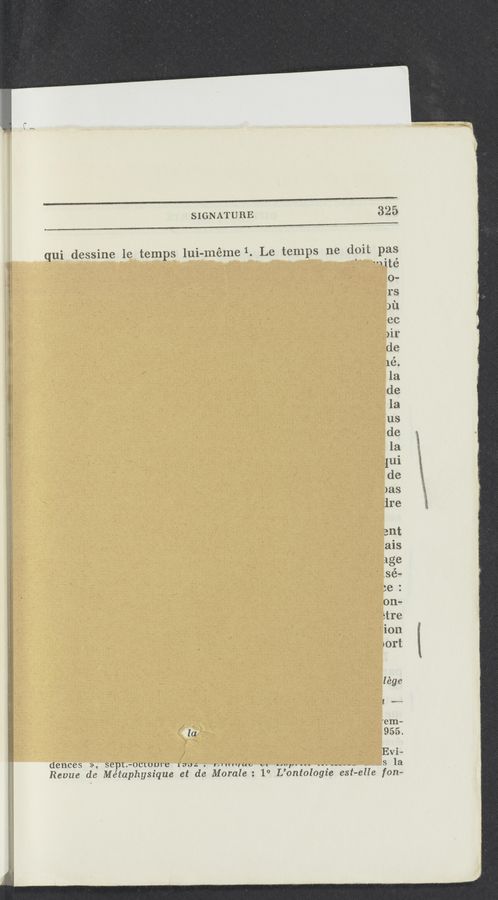 Page text (OCR generated): SIGNATURE
325
lui-méme1 Le temps ne doii pas
qui dessine le temps
"Iité
0...
re
3121
ee
m»
de
lé.
. 1a
de
; la;
7118
de
la
, {ui
de
. )as
ire
ant
ais
age
.sé~
:e :
, Oilm
étre
‘- ion
yort
1 ema-
.955.
Evi-
( -_-e__s la
1° L’ontologie est— elle fem-
deuces », sept. «moms .
Revue de Métaphysique et de Morale
l' (Illuuo v:
«w .WWJK
‘ , mm
s44.;.;:.awngW
:{AﬁﬁWnﬂ “a”