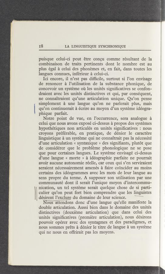 Page text (OCR generated): Q $93.“;wa “Ki-T-
18 LA LINGUISTIQUE SYNCHRONIQUE
puisque celui-Ci peut etre concu comme re’sultant de la
combinaison de traits pertinents dont le nombre est au
plus égal a celui des phonemes et, en fait, dans toutes les
langues connues, inférieur a celui-ci.
Ici encore, i1 n’est pas difﬁcile, surtout si l’on envisage
de renoncer a l’utilisation de la substance phonique, de
concevoir un systeme 01‘1 les unites signiﬁcatives se confon-
draient avec les unités distinctives et qui, par consequent,
ne connaitraient qu’une articulation unique. Qu’on pense
simplement a une langue qu’on ne parlerait plus, mais
qu’on continuerait a écrire au moyen d’un systeme idéogra—
phique parfait.
Notre point de vue, en l’occurrence, sera analogue a
celui que nous avons exposé ci-dessus a propos des systemes
hypothétiques non articulés en unites signiﬁcatives : nous
croyons préfe’rable, en pratique, de denier le caractere
linguistique a un systeme qui ne connaitrait pas la nécessité
d’une articulation « syntaxique » des signiﬁants, plutot que
de conside’rer que le probleme phonologique ne se pose
que pour certaines langues. Le systeme envisage ci—dessus
d’une langue « morte » a idéographie parfaite ne pourrait
avoir aucune autonomie réelle, car ceux qui s’en serviraient
seraient nécessairement amenés a faire coincider au moins
certains des idéogrammes avec les mots de leur langue au
sens propre du terme. A supposer son utilisation par une
communauté dont i1 serait l’unique moyen d’intercommu-
nication, un tel systeme serait quelque chose de si parti-
culier qu’ on peut fort bien comprendre que les 11ngulstes
désirent l’exclure du domaine de leur science.
Nous attendons donc d’une langue qu ’elle manifeste la
double articulation. Aussi bien dans le domaine des unite’s
distinctives (deuxieme articulation) que dans celui des
unités signiﬁcatives (premiere articulation), nous de’sirons
pouvoir opérer avec des syntagmes et des paradigmes, et
nous sommes préts a denier le titre de langue a un systeme
qui ne nous en oﬁrirait pas les moyens.
