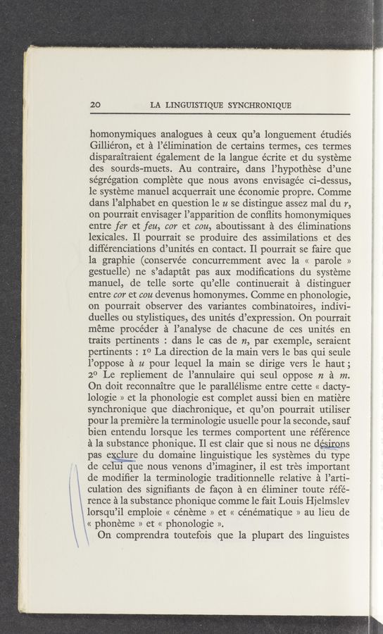 Page text (OCR generated): 20 LA LINGUISTIQUE SYNCHRONIQUE
homonymiques analogues a ceuX qu’a longuement e’tudiés
Gilliéron, et a l’élimination de certains termes, ces termes
disparaitraient également de la langue écrite et du systeme
des sourds—muets. Au contraire, dans l’hypothese d’une
segregation complete que nous avons envisage’e ci-dessus,
1e systeme manuel acquerrait une économie propre. Comme
dans l’alphabet en question 1e u se distingue assez mal du r,
on pourrait envisager l’apparition de conﬂits homonymiques
entre fer et feu, cor et cou, aboutissant a des éliminations
lexicales. Il pourrait se produire des assimilations et des
différenciations d’unités en contact. 11 pourrait se faire que
la graphie (conservée concurremment avec la « parole »
gestuelle) ne s’adaptat pas aux modiﬁcations du systeme
manuel, de telle sorte qu’elle continuerait a distinguer
entre cor et cou devenus homonymes. Comme en phonologie,
on pourrait observer des variantes combinatoires, indivi—
duelles ou stylistiques, des unite’s d’expression. On pourrait
meme procéder a l’analyse de chacune de ces unites en
traits pertinents : dans le cas de 12, par exemple, seraient
pertinents : IO La direction de la main vers le bas qui seule
l’oppose a u pour lequel la main se dirige vers le haut;
20 Le repliement de l’annulaire qui seul oppose n a m.
On doit reconnaitre que le parallélisme entre cette « dacty-
lologie » et la phonologie est complet aussi bien en matiere
synchronique que diachronique, et qu’on pourrait utiliser
pour la premiere la terminologie usuelle pour la seconde, sauf
bien entendu lorsque les termes comportent une reference
a la substance phonique. Il est clair que si nous ne desmms
pas echlure du domaine linguistique les systemes du type
de celul que nous venons d’imaginer, il est tres important
de modiﬁer la terminologie traditionnelle relative a l’arti—
i l culation des signiﬁants de facon :21 en éliminer toute réfé-
l . rence a la substance phonique comme 1e fait Louis Hjelmslev
1 lorsqu’il emploie « céneme » et « cénématique » au lieu de
‘ l << phoneme » et << phonologie ».
\k a On comprendra toutefois que la plupart des linguistes