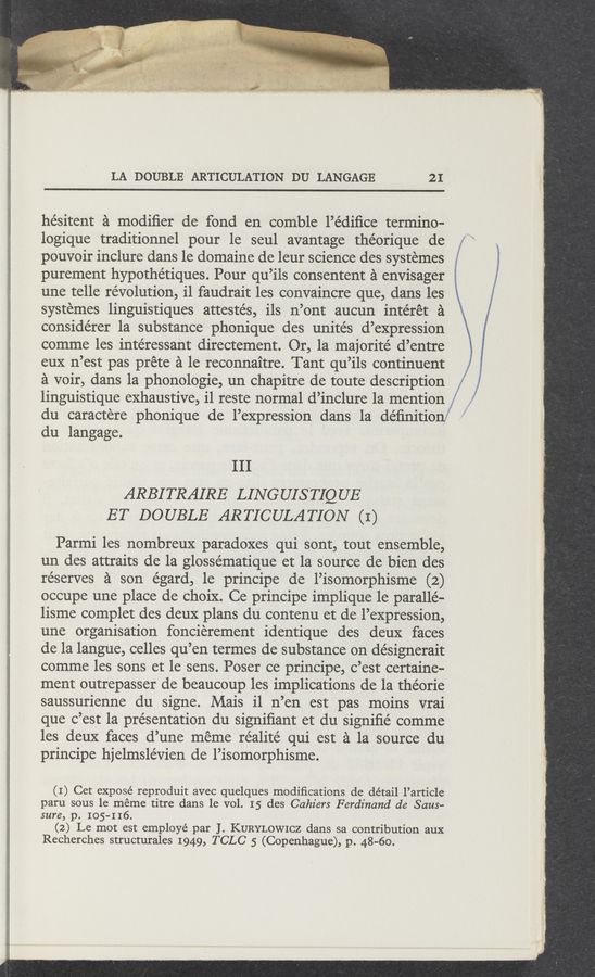 Page text (OCR generated): . mfg.
LA DOUBLE ARTICULATION DU LANGAGE 2 I
hésitent a modiﬁer de fond en comble l’édiﬁce termino—
logique traditionnel pour le seul avantage théorique de f ‘
pouvoir inclure dans le domaine de leur science des systemes *
purement hypothétiques. Pour qu’ils consentent a envisager i
une telle revolution, il faudrait les convaincre que, dans les
systemes linguistiques attestés, ils n’ont aucun intéret a
considérer la substance phonique des unités d’expression
comme les intéressant directement. Or, la majorité d’entre
eux n’est pas prete a le reconnaitre. Tant qu’ils continuent
a voir, dans la phonologie, un chapitre de toute description
linguistique exhaustive, il reste normal d’inclure la mention I ,"
du caractere phonique de l’expression dans la deﬁnition?
du langage.
III
ARBITRAIRE LING UIS TIQ UE
ET DOUBLE ARTICULATION (I)
Parmi les nombreux paradoxes qui sont, tout ensemble,
un des attraits de la glossématique et la source de bien des
réserves a son égard, le principe de l’isomorphisme (2)
occupe une place de choix. Ce principe implique 1e paralle-
lisme complet des deux plans du contenu et de l’expression,
une organisation foncierement identique des deux faces
de la langue, celles qu’en termes de substance on désignerait
comme les sons et le sens. Poser ce principe, c’est certaine—
ment outrepasser de beaucoup les implications de la théorie
saussurienne du signe. Mais i1 n’en est pas moins vrai
que c’est la pre’sentation du signiﬁant et du signiﬁé comme
les deux faces d’une meme réalité qui est a la source du
principe hjelmslévien de l’isomorphisme.
(I) Get expose reproduit avec quelques modiﬁcations de détail l’article
paru sous le meme titre dans le vol. 15 des Cahz'ers Ferdinand de Saus-
sure, p. 105-116.
(2) Le mot est employé par J. KURYLOWICZ dans sa contribution aux
Recherches structurales 1949, TCLC 5 (Copenhague), p. 48-60.