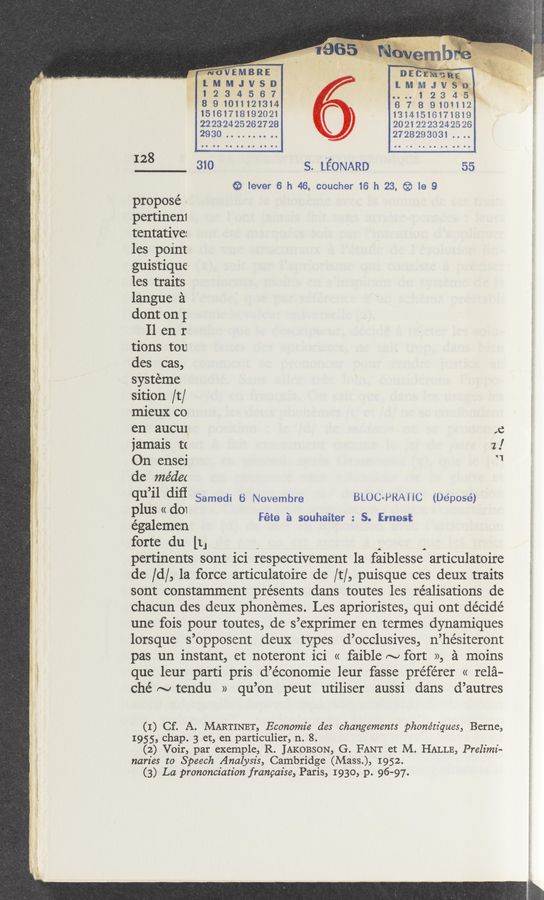 Page text (OCR generated): M -w‘ V
.. .ﬂq-”
2; ‘29?» ‘ "'~';1v1‘~\,—54.-‘1 _.‘:" .4 .4 . A. ‘ Ah."
.dw’p-
128
propose’ «
pertinen1
tentative:
les point
guistique
les traits
langue 9
dont on;
I1 en r
tions tou
des cas,
systéme
sition /t/
mieux co
en aucur
jamais t(
On ensei
de me’dec
qu’il diﬁ
plus « d01
égalemen
’2 1111
. 1 2
'EM R
M J S D
3 4 6 7
8 91011121314
15161718192021
22232425262728
2930. . . .
V
310
Di:
1.111“ J V“’%
.... 1 2 3 4 5
6 7 8 9101112
13141516171819
20212223242526
2728293031....
s. LEONARD 55
15? lever 6 h 46. coucher 16 h 23, ® 16 9
Samedi 6 Novembre
,6
z!
‘1
BLOC-PRA'I IC (Déposé)
Féte 21 souhaiter : 5. Ernest
forte du [1J
pertinents sont ici respectivement la faiblesse articulatoire
(16 /d/, la force articulatoire de /t/, puisque ces deux traits
sont constamment presents dans toutes les réalisations de
chacun des deux phonemes. Les aprioristes, qui ont décidé
une fois pour toutes, de s’exprimer en termes dynamiques
lorsque s’opposent deux types d’occlusives, n’hésiteront
pas un instant, et noteront ici « faible ~ fort », a moins
que leur parti pris d’économie leur fasse préférer « rela-
ché ~ tendu » qu’on peut utiliser aussi dans d’autres
(1) Cf. A. MARTINET, Economie des changements phonétz'ques, Berne,
1955, chap. 3 et, en particulier, n. 8.
(2) Voir, par exemple, R. JAKOBSON, G. FANT et M. HALLE, Prelimi-
naries to Speech Analysis, Cambridge (Mass), 1952.
(3) La prononcz'atz'on franpaz'se, Paris, 1930, p. 96-97.