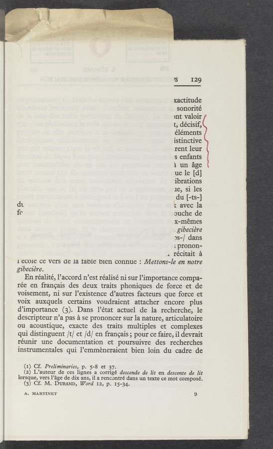Page text (OCR generated): ................
': ‘ﬁ.’ ------
"s 129
xactitude
sonorité
ynt valoir ‘
t, décisif,
e’léments ,
istinctive
rent leur
s enfants
‘1 un age
_ue le [(1]
'ibrations
1e, si les
du [-ts-]
d1 ' { avec la
fc ouche de
, x-mémes
.gz'becz'ére
ps-/ dans
lpronon-
... récitait a
recore ce vers ue 1a table bien connue : Mettons—le en notre
gibecie‘re.
En réalité, l’accord n’est réalisé ni sur l’importance compa-
rée en francais des deux traits phoniques de force et de
voisement, ni sur l’existence d’autres facteurs que force et
voix auxquels certains voudraient attacher encore plus
d’importance (3). Dans l’état actuel de la recherche, 1e
descripteur n’a pas a se prononcer sur la nature, articulatoire
ou acoustique, exacte des traits multiples et complexes
qui distinguent /t/ et /d/ en francais; pour ce faire,i1devrait
réunir une documentation et poursuivre des recherches
instrumentales qui l’emmeneraient bien loin du cadre de
(1) Cf. Preliminaries, p. 5—8 et 37.
(2) L’auteur de ces lignes a corrigé descende de lit en descente de lit
lorsque, vers Page de dix ans, il a rencontré dans un texte ce mot composé.
(3) Cf. M. DURAND, Word 12, p. 15-34.
A. MARTINET