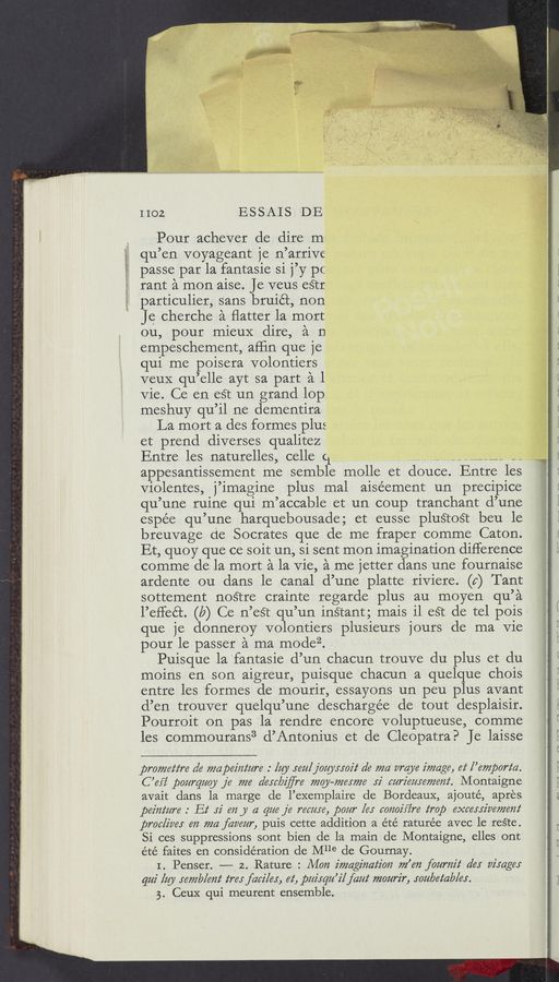 Page text (OCR generated): «w W-éﬁ‘: ”$13M. ‘h a ‘
1102 _ ESSAIS. DE
Pour achever de dire m-
qu’en voyageant je n’arrive
passe par la fantasie si j’y pC
rant a mon aise. Je veus eétr
particulier, sans bruié’t, non
Je cherche a ﬂatter la mort
ou, pour mieuX dire, a n
empeschement, afﬁn que je
qui me poisera volontiers
veuX qu’elle ayt sa part a l
Vie. Ce en eét un grand lop.
meshuy qu’il ne dementira
‘La mort a des formes plus
et prend diverses qualitez
Entre les naturelles, celle c1 V_,_______- -_
appesantissement me semble molle et douce. Entre les
Violentes, j’imagine plus mal aiséement un precipice
qu’une ruine qui m’accable et un coup tranchant d’une
espée qu’une harquebousade; et eusse pluétoét beu le
breuvage de Socrates que de me fraper comme Caton.
Et, quoy que ce soit un, si sent mon imagination difference
comme de la mort a la Vie, a me jetter dans une fournaise
ardente ou dans le canal d’une platte riViere. (a) Tant
sottement nosftre crainte regarde plus au moyen qu’a
l’efleét. (a) Ce n’eét qu’un inétant; mais il eSt de tel pois‘
que }e donneroy volontiers plusieurs jours de ma Vie
pour le passer a ma modez. _
Puisque la'fantasie d’un chacun trouve du plus et du
moins en son aigreur, puisque chacun a quelque chois
entre les formes de mourir, essayons un peu plus avant
d’en trouver quelqu’une deschargée de tout desplaisir.
Pourroit on pas la rendre encore voluptueuse, comme
les commourans3 d’Antonius et de Cleopatra? Je laisse
promez‘z‘re a’e mapeiiiz‘iire : lay .rea/joayxroiz‘ de ma araye image, at [’empari‘a.
C ’efi’ pourqiiay je me a’eJc/yiﬂre may-772617726 xi curiememem‘. Montaigne
avait dans la marge de l’exemplaire de Bordeaux, ajouté, apres
peim‘iire .' 132‘ 52' (m y a que je ream, pour [er comiﬁ're imp excerriaemmi
proaliaer en ma faveiir, puis cette addition a été raturée avec le reste.
Si ces suppressions sont bien de la mainde Montaigne, elles ont
été faites en consideration de Mlle de Gournay.
I. Penser. —— 2. Rature : Mon imagination m’en faariiiz‘ a’er virager
qui [$91 semblem‘ trey faciler, 62‘, pitirqii’ilfaiiz‘ mourir, you/yetab/er.
3. Gem; qui meurent ensemble. ~