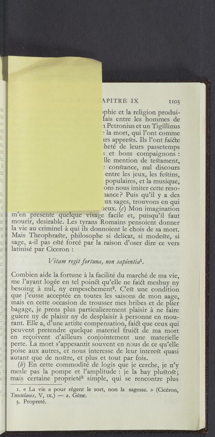Page text (OCR generated): 4;Q4:21 4 4‘ .4 ;'4‘ ‘4 4 '_4‘._‘.‘ 4.4"4‘44‘444 144444.44‘4444‘44444 4:44.44’44.:.4:4 " 44.4.4..4.'4._4.4r4 44
,j4ﬂ4‘4'44 {j ‘
‘7...“ 4. ”w
APITRE IX no;
>phie et la religion produi-
lais entre les hommes de
1 Petronius et un Tigillinus
: la mort, qui l’ont comme
Irs appreéts. Ils l’ont faiéte
:heté de leurs passetemps
3 et bons compaignons :
lle mention de teétament,
3 conStance, nul discours
entre les jeuX, les feétins,
populaires, et la musique,
ons nous 1m1ter cette reso-
lance? Puis qu’il y a des
11X sages, trouvons en qui
JCUX. (c) Mon imagination
m"en presente quelque Visage facile et, puisqu’il faut
mourir, desirable. Les tyrans Romains pensoient donner
la Vie au criminel a qui ils donnoient le chois de sa mort.
Mais TheophraSte, philosophe si delicat, si modeste, si
sage, a—il pas eSté force par la raison d’oser dire ce vers
latinisé par Ciceron :
V2747” regiz‘forz‘zma, 72072 mpz'em‘z'al.
Combien aide la fortune a la facilité du marché de ma Vie,
me l’ayant loge’e en tel poinét qu’elle ne faiét meshuy ny
besoing a nul, ny empeschementz. C’eét une condition
que j’eusse acceptee en toutes les saisons de mon aage,
m-ais en cette occasion de trousser mes bribes et de plier
bagage, je prens plus particulierement plaisir a ne faire
guiere ny de plaisir ny de desplaisir a personne en mou-
rant. Elle a, d’une artiste compensation, faiét que ceuX qui
peuvent pretendre quelque materiel fruiét de ma mort
en: recoivent d’ailleurs conjointement une materielle
perte. La mort s’appesantit souvent en nous de ce qu’elle
poiseauX autres, et nous interesse de leur intereSt quasi
autant que de nostre, et plus et tout par fois.
(b) En cette commodité de logis que je cerche, je n’y
mesle pas la pompe et l’amplitude : je la hay pluétoSt;
mais certaine proprieté3 simple, qui se rencontre plus
I. « La vie a pour regent 1e sort, non la sagesse. » (Cicéron,
szﬂlamr, ‘V, IX.) —’—— 2.- Gene.
3. Propreté.