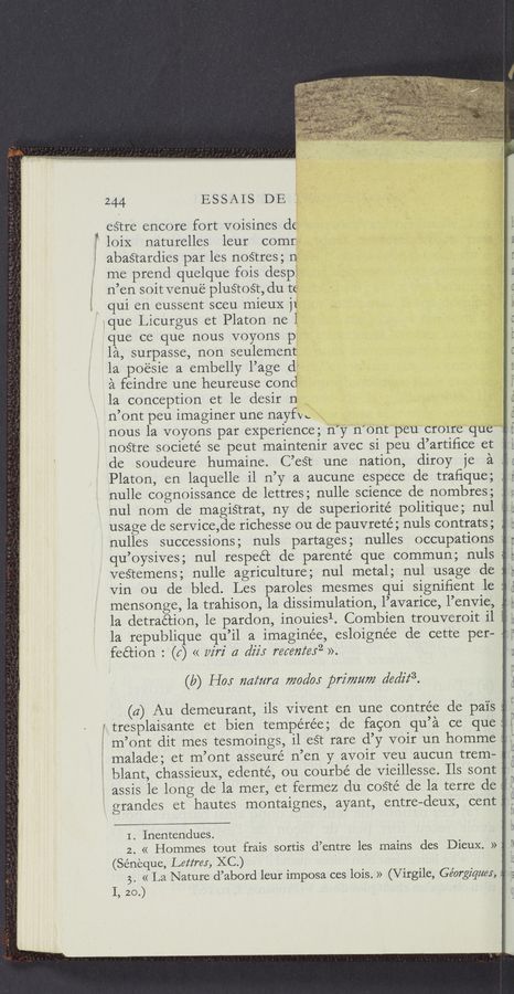 Page text (OCR generated): ESSAIS DE
estre encore fort voisines d6
”i loiX naturelles leur comr
K abastardies par les nostres; n
me prend quelque fois despf
; n’en soit venue plustoﬁ, du t:
, qui en eussent sceu mieuX j]
ique Licurgus et Platon ne l
que ce que nous voyons p
la, surpasse, non seulernent
la po‘ésie a embelly l’age d
a feindre une heureuse cond
la conception et le desir n
n’ont peu imaginer une nayfvc
nous la voyons par experience; n’y n’ont peu cr01re que
nostre societé se peut maintenir avec si peu d’artiﬁce et
de soudeure humaine. C’eét une nation, diroy je a 4
Platon‘, en laquelle il n’y a aucune espece detraﬁque;
nulle cognoissance de lettres; nulle science de nombres;
nul nom de magiétrat, ny de superiorité politique; nul
usage de service,de richesse ou de pauvrete; nuls contrats;
nulles successions; nuls 'partages; nulles occupations
qu’oysives; nul respect de parenté que commun; nuls
veﬁemens; nulle agriculture; nul metal; nul usage de 3
Vin ou de bled. Les paroles mesmes qui signifient le
mensonge, la trahison, la dissnnulation, l’avarice, l’env1e,
la detraétion, le pardon, inouiesl. Combien trouver01t 11
la republique qu’il a imaginée, esloignée de cette per— .
feétion : (5) << w'rz' a diz'x receﬂteﬂ ».
(b) H05 724mm 7720510: primzmz dediz‘3.
(4) Au demeurant, ils Vivent en une contrée de pai's 5
5 tresplaisante et bien tempérée; de facon qu’a ce que
m’ont dit mes tesmoings, il eét rare d’y V01r un homme
: malade; et m’ont asseuré n’en y avoir veu aucun trem—
blant, chassieuX, edenté, ou courbé de Vieillesse. Ils sont
: assis le long de la mer, et fermez du coété de la terre de
V grandes et hautes montaignes, ayant, entre—cleuX, cent
I . Inentendues.
2. « Hommes tout frais sortis d’entre les mains des Dieux. »‘
(Seneque, Lettrex, KC.)
3. « La Nature d’abord leur imposa ces lois. » (Virgile, Ge’orgz'quw, :‘
I, 20.)
”A an
IE
ﬁ
' D