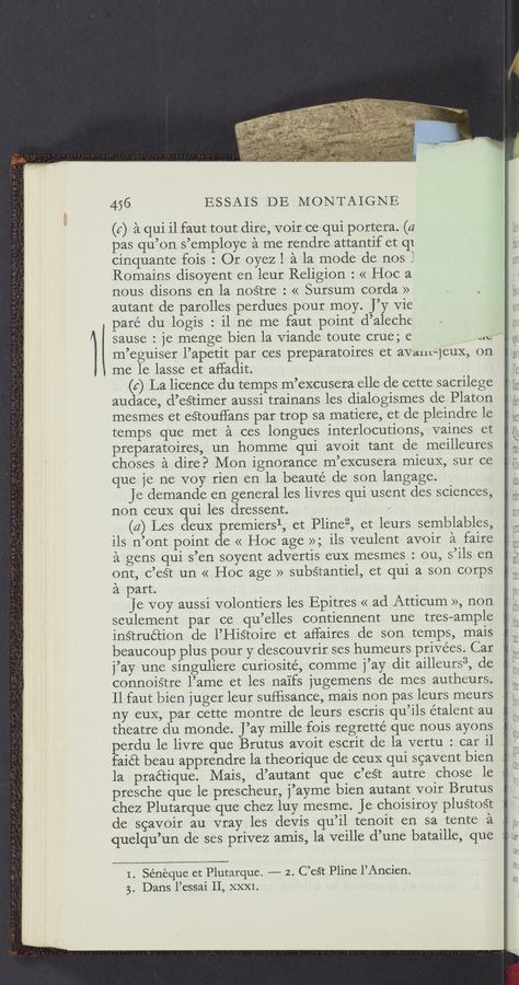 Page text (OCR generated): 456 ESSAIS DE MONTAIGNE
(c) a qui il faut tout dire, voir ce qui portera. (a
pas qu’on s’employe a me rendre attantif et (11
cinquante fois : Or oyez 1 a la mode de nos l
Romains disoyent en leur Religion : « Hoc a
nous disons en la noStre : << Sursum corda »
autant de parolles perdues pour moy. J’y Vie
pare du logis : il ne me faut point d’aleche
sause : je menge bien la Viande toute crue; e we
m’eguiser l’apetit par ces preparatoires et aVa-nt—1eux, on
me le lasse et affadit.
(6) La licence du temps m’excusera elle de cette sacrilege
audace, d’estimer aussi trainans les dialogismes de Platon
mesmes et eétouffans par trop sa matiere, et de pleindre le
temps que met a ces longues interlocuticns, vaines et
preparatoires, un homme qui avoit tant de meilleures
choses a dire? Mon ignorance m’excusera mieuX, sur ce
que je ne voy rien en la beauté de son langage.
Je demande en general les livres qui usent des sciences,
non ceuX qui les dressent. .
(a) Les deux premiersl, et Plinez, et leurs semblables,
ils n’ont point de << Hoc age >>; ils veulent avoir a faire
a gens qui s’en soyent advertis euX mesmes : ou, s’ils en
ont, c’est un « Hoc age » substantiel, et qui a SOn corps
a part.
je voy aussi volontiers les Epitres << ad Atticum », non
seulement par ce qu’elles contiennent une tres-ample
inétruétion de l’HiS’coire et aﬂaires de son temps, mais
beaucoup plus pour y descouvrir ses humeurs privées. Car
j’ay une singuliere curiosité, comme j’ay dit ailleurs3, de
connoistre l’ame et les na'ifs jugemens de mes autheurs.
Il faut bien juger leur suﬂisance, mais non pas leurs meurs
ny euX, par cette montre de leurs escris qu’ils étalent au
theatre du monde. J’ay mille fois regretté que nous ayons
erdu le livre que Brutus avoit escrit de la vertu : car il ._
faiét beau apprendre la theorique de ceuX qui scavent bien .
la praétique. 'Mais, d’autant que c’eét autre chose le ‘
presche que le prescheur, fayme bien autant voir Brutus
chez Plutarque que chez luy mesme. Je choisiroy pluétost :
de scavoir au vray les deVis qu’il tenoit en sa tente a ,
quelqu’un de ses privez amis, la veille d’une bataille,~ que :
I. Sénéque et Plutarque. -——— 2. C’eét Pline l’Ancien.
3. Dans l’essai II, XXXI. ‘