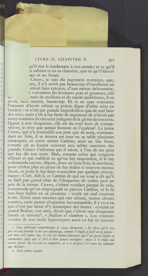 Page text (OCR generated): LIVRE 11, CHAPITRE X 457
lu’il tint le lendemain a son armée; et ce qu’il
n cabinet et en sa chambre, que ce qu’il faisoit
ace et au Senat.
Cicero, je suis du jugernent commun, que,
nce, il n’y avoit pas beaucoup d’excellence en
eétoit bien cytoyen, d’une nature debonnaire,
t volontiers les hommes gras et gosseurs, tels
qu mais de mollesse et de vanité ambitieuse, il en
avoit, Sana mentir, beaucoup. Et si ne scay comment
l’excuser d’avoir eStirné sa poésie digne d’eStre mise en
lumiere : ce n’est pas grande imperfection que de mal faire '
des vers; mais c’eét a luy faute de jugement de n’avoir pas
senty combien ils eétoyent indignes de la gloire de son nom.
@ant a son eloquence, elle eSt du tout hors de compa—
raison; je croy que jamais homme ne l’egaleral. Le jeune
Cicero, qui n’a ressemblé son pere que de nom, comman—
dant en Asie, il se trouva un jour en sa table plusieurs
estrangers, et entre autres CaeStius, assis au bas bout,
comme on se fourre souvent aux tables ouvertes des
grands. Cicero s’informa qui il eStoit, a l’un de ses gens
qui luy dit son nom. Mais, comme celuy qui songeoit
ailleurs et qui oublioit ce qu’on luy respondoit, il le luy
redemenda encore, dépuis, deuX ou trois fois; le serviteur,
pour n’eétre plus en peine de luy redire si souvent mesme
chose, et pour le luy faire connoistre par quelque circon—
stance : C’eét, diét-il, ce Caesﬁus de qui on vous a dit qu’il
ne faiét pas grand eétat de l’eloquence de vosftre pere au
pris de la sienne. Cicero, s’eétant soudain picqué de cela,
commenda qu’on empoignaeﬁt ce pauvre CaeStius, et le ﬁt
tres—bien foéter en sa presence : voyla un mal courtois
hoste. Entre ceuX mesmes qui ont eétimé, toutes choses
contées, cette sienne eloquence incomparable, il y en a eu
qui n’ont pas laissé d’y remarquer des fautes : comme ce
grand Brutus, son amy, disoit que c’eétoit une eloquence
cassée et esrenéez, « fmﬁam 62‘ 612277766777 ». Les orateurs
voisins de son siecle reprenoyent aussi en luy ce curieuX
1. Les editions antérieures a 1595 ajoutent : 52' 617-66 92/27 22’4
pay 672 66/afmml22' J‘i 7262‘ 5072 advaniage, 607777726 Verg2/6 afazﬁ 622 [221066326 .°
car [72672 2‘0f2’ apréy [291, 2'1 5’672 657 277022276 p/mz'wm“ q222' [’0222‘ 1367716 égaler 62‘
32277770222623 quay)! 61226 66 f22f2’ a) 62672 famw 6721623726: .' 777622)“ a‘ V671g2'16 7222/
6226076 (2’619222’5 [22y 22".4 056' .5'6’ campamr, 62‘ 62 66 propor j’672 2262296 2'6} 6247022262'
22226 lyis‘Zoz'm
2.. Aux reins cassés.