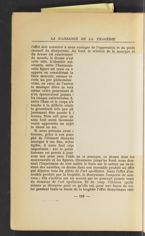 Page text (OCR generated): ,, a!) ww , :«J i , > ‘ , .
' . 9'5?th ‘7'“ .ﬁ'ﬁm
LA NAISSANCE DE LA TRAGEDIE 7
l’eﬂ‘et doit consister a nous soulager de l’oppression et du poids
excessif du dionysisme. Au fond, ,la relation de la musique et
du drame est exactement ‘ ‘
du monde, 1e drame n’est
cette idée. L’identité enti
vivante, entre l’harmonie
cette ﬁgure est vraie on u‘
apparu en considérant la
faire mouvoir, animer et
reste un pur phénoméne
vraie, au coeur de l’univeI
la musique éleve sa voix
meme ordre’ pourraient df
n’en épuiseraient jamais I
les images extériorisées. L‘
entre l’am'e et le corps n’e
" touche a la difﬁcile relatit
la grossiereté tres peu ph
justement ét‘re pass-ée a 1
ti-ciens, Dieu sait pour qu
sons tout aussi inconnue:
7 voulu apprendre au sujet
Ia chose en soi. s
Si nous pen-sons avoir ('
linisme, grace a son pouv
phé de l’élément dionysia
musique a ses ﬁns, notan
ligible, i1 nous faut cepe
importante: sur le point
linienne est percée a jour *
sous nos y'eux ‘avec l’aide de la musique, ce drame dont les
mouvements =et les ﬁgures, illuminées jusqu’au fond, nous don-
nent l’impression de voir naitre 1e tissu sur le métier au va-et-
vient des navett'es, ce drame dans son ensemble produit un effet
. qui dépasse i‘ous le’s effets de l’art apollinien. Dans l’effet d’en-
semble produit par la tragédie, 1e dionysisme I’emporte de nou-
veau ; elle s’achéve sur un accord qui ne pourrait jamais venir
du domaine de l’art apollinien. Et ‘du coup l’illusion apolli-
nienne se découvr'e pour ce qu’elle est, pour une facon de voi-
ler pendant toute la durée de la tragédie l’etfet dionysiaque r-éel.
"1104-—
a K l.h:L—.--«é
”a“...
A