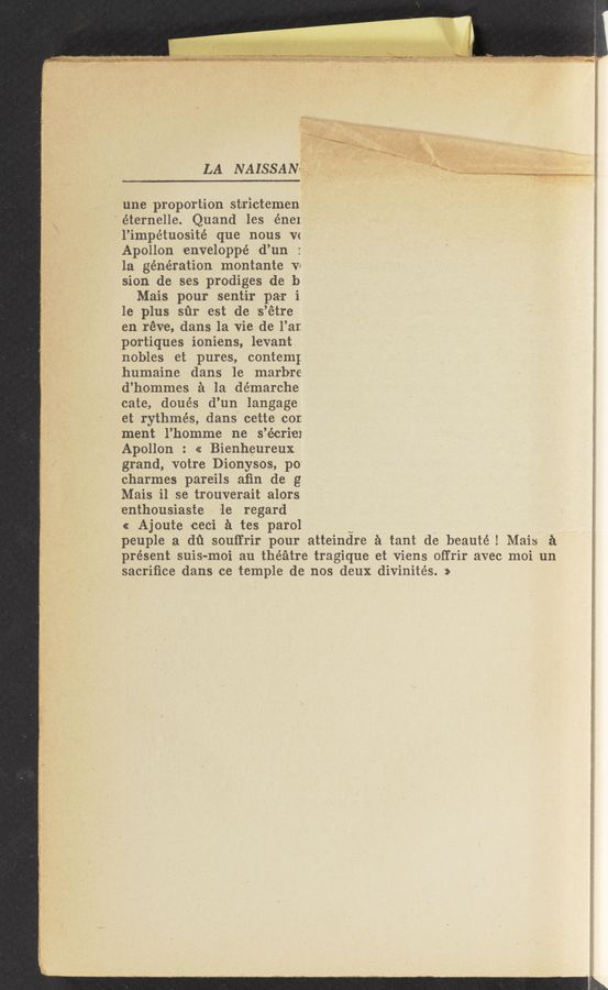 Page text (OCR generated): LA NAISSAN? ~
‘1
m ,..
”gag“: -(
'v
u- .‘y‘swwy wmzww .1-
une pr0portion strictemen
éternelle. Quand les énel
l’impétuosité que nous V(
Apollon enveloppé d’un
la generation montante VI
sion de ses prodiges de 13
Mais pour sent-ir par i
le plus sﬁr est de 's’étre
en réve, dans la vie de l’ar.
po-rtiques ioniens, levant
nobles et pures, contem;
humaine dans le marbre
d’hommes a la de'marc-he
cate, doués d’un langage
et rythmés, dans' cette cor.
ment l’homme ne s’écriel
Apollon : << Bienheureux
grand, votr-e Dionysos, p0“
charmes pareils aﬁn de g
Mais i1 se trouverait alors
'enthousiaste le regard
«z Ajoute ceci a tes parol v _
peuple a dﬁ souffrir pour atteindre a tant de beauté I Mais a
présent suis-moi au theatre tragique ‘et vi-ens offrir avec moi un
sacriﬁce dans ce temple de nos deux divinités. »