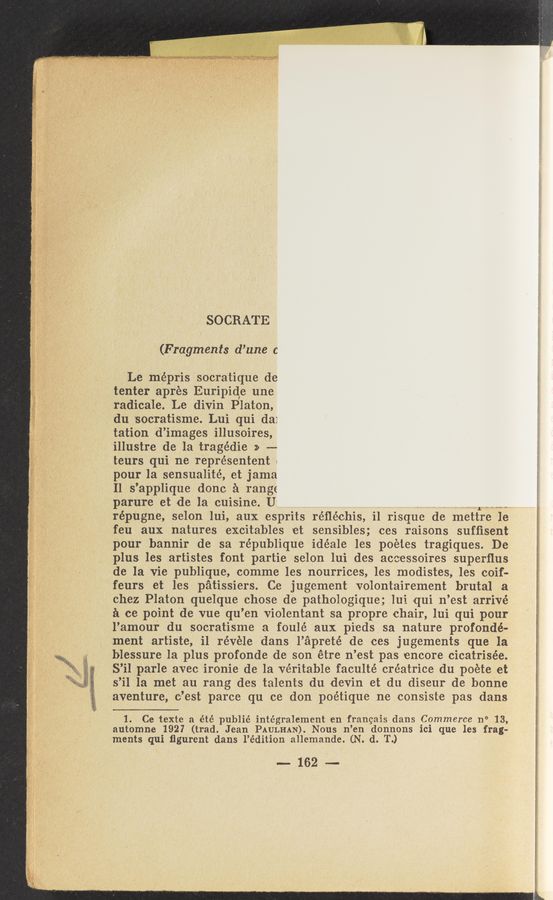 Page text (OCR generated): SOCRATE
(Fragments d’une c
Le mépris socratique de
tenter aprés Euripide une
radicale. Le divin Platon,
du socratisme. Lui qui da:
tation d’images illusoires,
illustre de la tragédie » -—-
teurs qui ne représentent 1
pour la sensualité, et jama
Il s’applique done a range
parure et de la cuisine. U m“
répugne, selon lui, aux esprits réﬂéchis, il risque de 111ettre 1e
feu aux natures excitables et sensibles; ces raisons sufﬁsent
pour bannir de sa république idéale les poetes tragiques. De
plus les artistes font partie selon lui des aceessoires superﬂus
de la vie publique, comme les nourrices, les modistes, les coif-
feurs et les patissiers. Ce jugement volontairement brutal a
chez Platon .quelque chose de pathologique; lui qui n’est arrivé
11 cc point 'de vue qu’en violentant sa propre chair, lui qui pour
l’amour du socratisme a foulé aux pi'eds, sa nature profondé-
ment artiste, i1 révéle dans l’apreté de ces jugements que la’
blessure la plus profonde de son étre n’est pas encore cicatrisée.
S’iI parle avec ironie de la veritable faculté créatrice du poete et
s’il la met an rang des talents du devin et du diseur de honne
raventure, c’est parce qu ce donpoétique n-e consiste pas dans
1. Ce texte a été publié intégralement en frangais dans Commerce n° 13,
automne 1927 (trad. Jean PAULHAN). Nous n’en donnons ici que les frag-
ments qui ﬁgurent dans l’édition allemande. (N. d. T.)
~162—