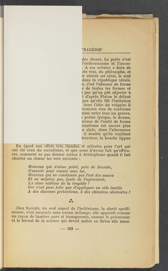 Page text (OCR generated): T'RA GEDIE
des choses. Le poete 11 ’est
l’enthousiasme et l’incon-
. A ees artistes « hors de
.ste-vrai, du philos-Ophe, et .1 ' '
ir atteint cet idéal, lie seul
dans la re’publique idéale.
n, c’est l’absence de forme
e d-e toutes les. formes et
I: pas qu’on pﬁt objec'ter a ,
.t d’naprés Platon 1e défaut-
pas qu’elle fﬁf l’imitation
Idans l’idée du vulgaire i1
itonicien rien de conforme
rainsi entre tous les genres,
1 poéSie lyrique, 1e drame,
ireuSe de l’unité de form-e
ocratisme est encore plus
.u “style, dans l’alternance
, i1 semble qu"i1s veuill'ent
écr'evisse, 1a bouohe lippue‘
L1 Eu egard aux eﬁ'ets tres etendus et néfastes pour l’art qui
’ ' ont été ceuX du socratisme, et que nous n’avons fait qu ’eﬂ'leu-
_ rer, comment ne pas donner raison a Aristophane quand i1 fait’
chanter au choeur les vers suivants :
Heureux qui n’aime point, pre‘s de Socrate,
S’asseoir pour causer avec 111i,
Heureux qui ne condamne pas l’art des muses '
Et ne méprise pas, faute de l’apercewir, *
La cime sublime de la tragedie!
Car 0 ’est pure folie que d’appliquer un zéle inuiile
A des discours pre’tentieux, ('1 des chimeres abstraiies I.
*
*9}!
Chez Socrate, un seul aspect de l’hellénisme, 1a clarté apolli-
' nienne, s ’est inearnée sans aueun mélange; elle apparait comme
un rayon de lumiére pure et transparente, comme 1e précurseur’
et le héraut de la science qui devait naitre en Grece elle aussi.
-——- 163' ~—