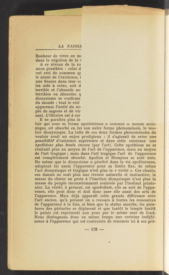 Page text (OCR generated): ‘ LA NAISSA
Bonheur de vivre en me
dans la negation de la \
A ce niveau de la con
mins possibles : celuiid
ont ceci de commun qt
le néant de l’existence, i
une ﬁssure dans leur cc
les aide a créer, soit d
terrible et l’absurde n07
terribles out absurdes q
dionysisme se conﬁrm'e,
du monde : tout le réel
apparence l’unité du voz
pee de sagesse et d-e vér
sant. L’illusion est d 801
II ne paraitra plus in
loir qui sous sa forme apollinienne a ordonne le monde nelle-
nique, ait absorbé en lui son autre forme phénoménale, le vou-
loir dionysiaque. La lutte de ces deux formes phénoménales du
vouloir avait un enjeu prodigieux : i1 s’agissait de créer une
po‘ssibilz’tél d’existence supérieure 'et dans cette existence une
apothéose plus haute encore (par l’art). Cette apothéose ne se
réalisait plus au moyen de l’art de l’apparence, mais au moyen
de l’art tragique ; mais dans l’art tragiqu’e l’art de l’apparence
est completement absorbé. Apollon et Dionysos se sont unis.
De méme que le dionysisme a pénétré dans la vie apollinienne,
adoptant lui aussi l’apparence pour sa limite ﬁxe, de méme
l’art dionysiaque set tragique n’est plus la « vérité ». Ces chants,
ces Jdanses ne sont plus une ivresse naturelle et instinctive; la
masse du choeur en proie a l’émotion dionysiaque n’est plus la
masse du peuple inconsciemment soulevée par l’instinct printa-
nier. La vérité, a present, est symbolisée, elle se sert de l’appa-
rence, elle peut donc et doit donc user elle aussi des arts de
l’apparence. Mais déja apparait eette grande difference :avec
l’art ancien, qu’a present on a recours a toutes les ressour-ces
de l’apparence a la fois, si bien que la statue marche, les pein-
tures des périactes 'se déplacent et que tantot le temple tantot
le palais est représenté aux yeux par le méme mur de fond.
Nous distinguons donc en meme temps une certaine indiffé-
rence c‘l l’apparence qui est contrainte de renoncer ici a ses pré-
--178—-