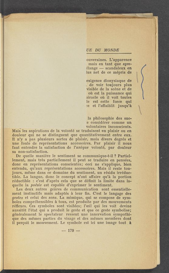 Page text (OCR generated): ..i ,1. . ,1, ., .nwz : ~ - ‘ . ’ " -' r.” We, - “ am ‘1’ - 'It A ”I ‘1‘ -
wraﬁfrﬁ V -» +131?" {WW‘R‘WV 1 r . ,’ v. w , 7 : .. .1 f "H. , / . 5‘ . 2‘ j 3 _ _
.~ ‘2 ’ ' ‘» . ‘ ; A _ ' ’“' ‘ ' . ' ' V "» > ’ 3 “ ‘ i--‘
UEV DU MONDE'
ouveraines. L’apparence
mais en tant que sym-
élange ---— scandaleux en
lus‘ net de ce mépris dpe
exigence dionysiaque de
{de voirx toujours plus
visible de la scene et de
01‘1 est la puissance qui
niracle 01‘1 i1 voit toutes
1e rest cette force qui
:e et l’aﬁ‘aiblit jusqu’a
la philosophie des suc-
’.e considérer ‘comme un
‘ 7 volontaires inconsci‘ents.
Mais les aspirations de-la volonté se traduisent 'en plaisir ou en
douleur qui ne sedistinguent que quantitativement entre eux.,
Il n’y a pas plusieurs sortes deplaisir, mais divers degrés et'
une foule de representations accessoires. Par plaisir i1 nous
faut entendre 1a satisfaction de l’unique volonté, par douleur
sa -snon— atisfaction. '.
De quelle maniere 1e sentiment se communique-t- i-l ? Particl-
lement, mais trés partiellement ilpeut se traduire en pensées,
donc en representations conscientes; ceci ne s’applique, ‘bien
entendu, qu’aux representations accessoires. Mais i1 reste tou-
jours, méme dans ce domaine du sentiment, un résidu irreduc-
tible. La langue, donc 1e concept n’ont affaire qu’a 1a portion
réductible : c’est d’apres c-ela que se déﬁnit 1a limite dans la4
quell'e 1a poé‘sie est capable d’exprimer 1e sentiment.
Les deux autres genres de communication son't essentielle-
ment instinctifs mais adapte’s a leur- ﬁn. C’est 1e langage des
gestes et celui des sons. La mimique, qui se compose de- sym-
holes compréhensibles 51 tons, 'est produite par des mouvements
réﬂexes. Ces symboles sont visibles; l’oeil qui les voit devine
aussitot l’état qui a produit 1e geSte et que ce geste symbolise;
généralement 1e spectateur ressent une innervation sympathi-
que des memes parties du visage et des mémes membres dont
i1 percoit 1e mouvement. Le symbole est ici une image tout a
~179—-—-