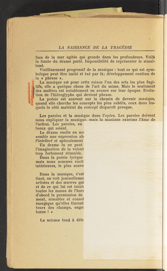 Page text (OCR generated): LA NAISSANCE. DE LA TRAGEDIE
~face de la mer agitée qui gronde dans les profondeurs. Voila
la limite du drame parlé. Impossibilité de représenter 1e simul-
tané. ‘
Vieillissement progressif d-e la musique : tout ce qui est sym-r
b‘olique peut étre imité et tué par la; développement continu de
\ i’la c phrase >
La musique est pour cette raison l’un des arts les plus fugi-
tlfs, elle a quelque chose de l’art du mime. Mais 1e sentiment
des maitres est notablement en avance sur leur époque Evolu-
tion de l’hiéroglyphe qui devient phrase.
,1 La poésie est souvent sur le chemin de devenir musique,
quand elle cherche les concepts les plus subtils, ceux dans les-
quels 1e coté matériel du concept disparait presque.
Les paroles et la musique dans I’Opéra. Les paroles doivent
nous‘expliquer la musique. mais la musique exprime l’ame de
l’ac-tion. Les paroles, en
tueux qui soi-ent.
Le drame excite «en n01
semble une expression ab:
l’intellect et spécialement
Un drame lu ne peut
l’imagination de la volont
tr0p fortement stimulée.
Dans la poésie lyrique
mais nous sommes 'excit:
intérieures, le plus souve
Dans la musique, c’est
tinct, on voit journelleme1
artistes et des oeuvres qui
et de ce qui lui est ininte
toutes les muses de l’har1
-. d’abord la permission de
ment, aimahles et consol
énergique qu’elles tinr-ent
teurs des champs, enge:
tonne ! a»
La science tend a détr