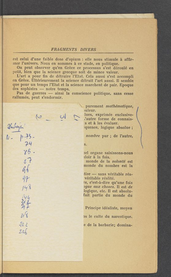 Page text (OCR generated): ERA GMENTS DIVERS
‘ it...“ _ V1
‘ 1' M purement mathématiquve,‘
V7
, ,est celui d’une faible dose d’opium . elle nous stimule a afﬁr-s
1- Iner l’univers. Nous en sommes 21 cc stade, en politique. ,
011 peut observer qu ’en Giece ce processus s ’est déroulé en
11etit,bien que la science grecque soit de mince valeur.
L’art a pour fin de de’truire I’Etat. Cela aussi s ’est accompli
en Grécte Ultérieurement la science détruit l’art aussi. Il semblei
. . ‘ que pour un temps l’Etat et la science marchent de pair. Epoque
des sophistes -- notre ternps. ;
Pas de guerres —-- ainsi la conscience politique, sans cesse
rallumée, peut s ’endormir. »
>u1eur. .
Ines, exprimée exclusive-
Xautre form-e de connais-
is etc a les évaluer.
iquence, logique absolue ;. ‘
nombre pur ; de l’autre,
5..
ml organe saisissons-nous '
1loir $1 121 fois.
monde de la onlonté est ‘
monde du nombr-e estla
tiv‘e ——-- sans veritable réa—
veritable réalit-é. ,
es, c’est-é-dire qu’une " fois
ogue aux chases; Il est de
logique, etc.)Il est absoluk
fait partie du monde du
Principe ide'aliste, moyen
.1s1e culte du narcotique.
e de la barbaric; domina-
Lg.
. 11111
vvvvv