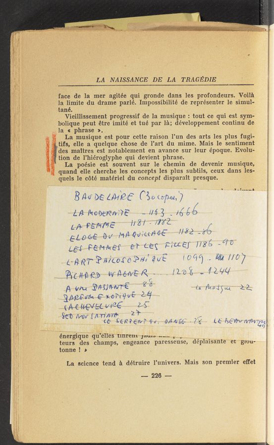 Page text (OCR generated): . g. , 'h J ”Ar %
*"ﬁ 30:19,, . “W ‘ a, :: W’i‘iiﬂw‘h
LA NAISSANCE. DE LA TRAGEDIE
‘face de la m-er agitée qui gronde dans lies profondeurs. Voila ‘
la limite du drame parlé. Impossibilité de représenter le simul-
tané. ‘
Vieillissement progressif d-e la musique : tout ce qui est sym--
b‘olique peut étre imité et tué par' la; développement continu de
$311213 c phrase >. , -
.. 9"? La musique est pour c-ette raison l’un des arts les plus fugi-
cgtifs, elle a quelque chosede l’art du, mime. Mais le sentiment
des maitres est notablement en avance sur leur vépoque. Evolué-
7f tion de l’hiéroglyphe qui devient phrase. '
La poésie est souvent sur le chemin de devenir musique,
“if? quand Kelle cherche les concepts les plus subtils, ceux dans les-
quels 1e cété matériel du concept disparait presque.
,— _ A 'I ,, _ .1 ‘3‘...“
B M M (MM? (‘35, «fun. 7
' 11/1 Ikcwﬁlvffé .. i763 ,. Hféé
L/‘t Féﬂ/‘GE i/X/ - 0X2. w /
EL0C>£ 0a.! MﬁQch/TWE‘ 7/82 “2,70
.135 .1,“ ,f
453‘ PEN/MEI e‘r Leg Hue-J 1/59 -
page?“ E‘m‘coroiwi' aw? 100/6) .., m #527
@u‘me» VV'*A-—e»r»/ER I'le'is .. NW
2. _, (j .1
EWWN F 'Lc'p‘ilﬂit 2,17“
961) rs/w Mn'xms 1'   ,,
(7" ’5 '
(
Us semen/r w; Ori/Ia’fé: .- 75 (6:1 Jam mm}?
énergique qu’elles tlnrem Jams m.-- 1. .,
teurs des champs, engeance par-ess-euse, déplaisante‘et glou-
tonne ! b
La science tend a détruire l’univers. Mais'son premier effet
~226~
‘39?
gar:
‘33Ej‘5‘..;:¢ w